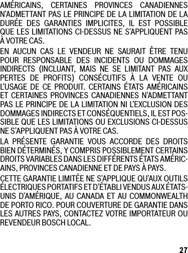 27AMÉRICAINS, CERTAINES PROVINCES CANADIENNESN’ADMETTANT PAS LE PRINCIPE DE LA LIMITATION DE LA DURÉE DES GARANTIES IMPLICITES, IL EST POSSIBLE QUE LES LIMITATIONS CI-DESSUS NE S’APPLIQUENT PAS ÀVOTRECAS.EN AUCUN CAS LE VENDEUR NE SAURAIT ÊTRE TENUPOUR RESPONSABLE DES INCIDENTS OU DOMMAGES INDIRECTS (INCLUANT, MAIS NE SE LIMITANT PAS AUX PERTES DE PROFITS) CONSÉCUTIFS À LA VENTE OUL’USAGE DE CE PRODUIT. CERTAINS ÉTATS AMÉRICAINS ET CERTAINES PROVINCES CANADIENNES N’ADMETTANTPAS LE PRINCIPE DE LA LIMITATION NI L’EXCLUSION DES DOMMAGES INDIRECTS ET CONSÉQUENTIELS, IL EST POS-SIBLE QUE LES LIMITATIONS OU EXCLUSIONS CI-DESSUS NES’APPLIQUENTPASÀVOTRECAS.LA PRÉSENTE GARANTIE VOUS ACCORDE DES DROITSBIEN DÉTERMINÉS, Y COMPRIS POSSIBLEMENT CERTAINS DROITSVARIABLESDANSLESDIFFÉRENTSÉTATSAMÉRIC-AINS,PROVINCESCANADIENNEETDEPAYSÀPAYS.CETTE GARANTIE LIMITÉE NE S’APPLIQUE QU’AUX OUTILS ÉLECTRIQUESPORTATIFSETD’ÉTABLIVENDUSAUXÉTATS-UNIS D’AMÉRIQUE, AU CANADA ET AU COMMONWEALTH DEPORTORICO.POURCOUVERTUREDEGARANTIEDANSLESAUTRESPAYS,CONTACTEZVOTREIMPORTATEUROUREVENDEURBOSCHLOCAL.