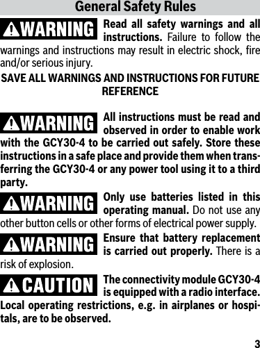 3All instructions must be read and observed in order to enable work with the GCY30-4 to be carried out safely. Store these instructions in a safe place and provide them when trans-ferring the GCY30-4 or any power tool using it to a third party.Only use batteries listed in this operating manual. Do not use any other button cells or other forms of electrical power supply.Ensure that battery replacement is carried out properly. There is a risk of explosion.The connectivity module GCY30-4 is equipped with a radio interface. Local operating restrictions, e.g. in airplanes or hospi-tals, are to be observed.General Safety RulesRead all safety warnings and all instructions. Failure to follow the warnings and instructions may result in electric shock, ﬁre and/or serious injury.SAVE ALL WARNINGS AND INSTRUCTIONS FOR FUTURE REFERENCE