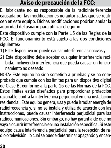 30Aviso de precaución de la FCC:El fabricante no es responsable de la radiointerferencia causada por las modiﬁcaciones no autorizadas que se reali-cen en este equipo. Dichas modiﬁcaciones podrían anular la autoridad del usuario para utilizar el equipo.Este dispositivo cumple con la Parte 15 de las Reglas de la FCC. El funcionamiento está sujeto a las dos condiciones siguientes:1) Este dispositivo no puede causar interferencias nocivas y2) Este dispositivo debe aceptar cualquier interferencia reci-bida, incluyendo interferencia que pueda causar un funcio-namiento no deseado.NOTA: Este equipo ha sido sometido a pruebas y se ha com-probado que cumple con los límites para un dispositivo digital de Clase B, conforme a la parte 15 de las Normas de la FCC. Estos límites están diseñados para proporcionar protección razonable contra la interferencia perjudicial en una instalación residencial. Este equipo genera, usa y puede irradiar energía de radiofrecuencia y, si no se instala y utiliza de acuerdo con las instrucciones, puede causar interferencia perjudicial para las radiocomunicaciones. Sin embargo, no hay garantía de que no vaya a ocurrir interferencia en una instalación especíﬁca. Si este equipo causa interferencia perjudicial para la recepción de ra-dio o televisión, lo cual se puede determinar apagando y encen-