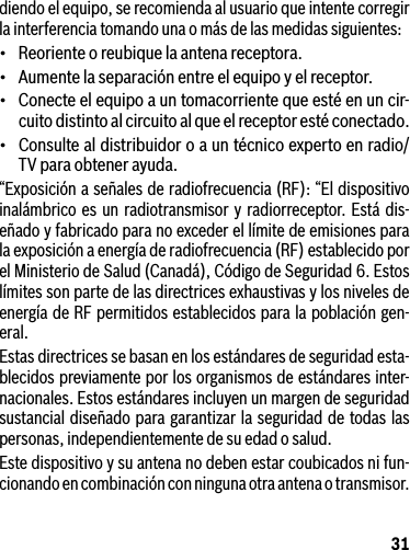 31diendo el equipo, se recomienda al usuario que intente corregir la interferencia tomando una o más de las medidas siguientes:• Reorienteoreubiquelaantenareceptora.• Aumentelaseparaciónentreelequipoyelreceptor.• Conecteelequipoauntomacorrientequeestéenuncir-cuito distinto al circuito al que el receptor esté conectado.• Consultealdistribuidoroauntécnicoexpertoenradio/TVparaobtenerayuda.“Exposición a señales de radiofrecuencia (RF): “El dispositivo inalámbrico es un radiotransmisor y radiorreceptor. Está dis-eñado y fabricado para no exceder el límite de emisiones para la exposición a energía de radiofrecuencia (RF) establecido por el Ministerio de Salud (Canadá), Código de Seguridad 6. Estos límites son parte de las directrices exhaustivas y los niveles de energía de RF permitidos establecidos para la población gen-eral.Estas directrices se basan en los estándares de seguridad esta-blecidos previamente por los organismos de estándares inter-nacionales. Estos estándares incluyen un margen de seguridad sustancial diseñado para garantizar la seguridad de todas las personas, independientemente de su edad o salud.Este dispositivo y su antena no deben estar coubicados ni fun-cionando en combinación con ninguna otra antena o transmisor.