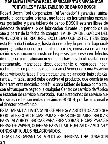 34GARANTIA LIMITADA PARA HERRAMIENTAS MECANICAS PORTATILES Y PARA TABLERO DE BANCO BOSCHRobert Bosch Tool Corporation(“elVendedor”)garantiza,única-mente al comprador original, que todas las herramientas mecáni-cas portátiles y para tablero de banco BOSCH estarán libres de defectos de material o de fabricación durante un período de un año a partir de la fecha de compra. LA UNICA OBLIGACION DEL VENDEDOR Y EL RECURSO EXCLUSIVO QUE USTED TIENE bajoesta Garantía Limitada y, hasta donde la ley lo permita, bajo cual-quier garantía o condición implícita por ley, consistirá en la repa-ración o sustitución sin costo de las piezas que presenten defectos de material o de fabricación y que no hayan sido utilizadas inco-rrectamente, manejadas descuidadamente o reparadas incor-rectamenteporpersonasquenoseanelVendedorounaEstaciónde servicio autorizada. Para efectuar una reclamación bajo esta Ga-rantía Limitada, usted debe devolver el producto, que consiste en la herramienta mecánica portátil o para tablero de banco completa, con el transporte pagado, a cualquier Centro de servicio de fábrica o Estación de servicio autorizada.  Para Estaciones de servicio au-torizadas de herramientas mecánicas BOSCH, por favor, consulte el directorio telefónico.ESTA GARANTIA LIMITADA NO SE APLICA A ARTICULOS ACCESO-RIOS TALES COMO HOJAS PARA SIERRAS CIRCULARES, BROCAS PARA TALADROS, BROCAS PARA FRESADORAS, HOJAS PARA SI-ERRASDEVAIVEN,CORREASPARALIJAR,RUEDASDEAMOLARYOTROS ARTICULOS RELACIONADOS.TODAS LAS GARANTIAS IMPLICITAS TENDRAN UNA DURACION 