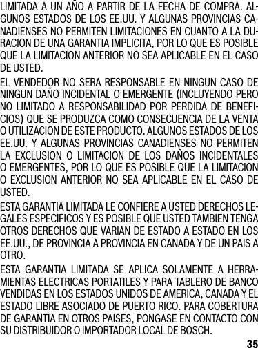 35LIMITADA A UN AÑO A PARTIR DE LA FECHA DE COMPRA. AL-GUNOS ESTADOSDE LOSEE.UU.YALGUNASPROVINCIASCA-NADIENSES NO PERMITEN LIMITACIONES EN CUANTO A LA DU-RACION DE UNA GARANTIA IMPLICITA, POR LO QUE ES POSIBLE QUE LA LIMITACION ANTERIOR NO SEA APLICABLE EN EL CASO DE USTED.EL VENDEDOR NO SERA RESPONSABLE EN NINGUN CASO DENINGUN DAÑO INCIDENTAL O EMERGENTE (INCLUYENDO PERO NO LIMITADO A RESPONSABILIDAD POR PERDIDA DE BENEFI-CIOS)QUESEPRODUZCACOMOCONSECUENCIADELAVENTAO UTILIZACION DE ESTE PRODUCTO. ALGUNOS ESTADOS DE LOS EE.UU. Y ALGUNAS PROVINCIAS CANADIENSES NO PERMITENLA EXCLUSION O LIMITACION DE LOS DAÑOS INCIDENTALES O EMERGENTES, POR LO QUE ES POSIBLE QUE LA LIMITACION O EXCLUSION ANTERIOR NO SEA APLICABLE EN EL CASO DE USTED.ESTA GARANTIA LIMITADA LE CONFIERE A USTED DERECHOS LE-GALES ESPECIFICOS Y ES POSIBLE QUE USTED TAMBIEN TENGA OTROSDERECHOSQUEVARIANDEESTADOAESTADOENLOSEE.UU.,DEPROVINCIAAPROVINCIAENCANADAYDEUNPAISAOTRO.ESTA GARANTIA LIMITADA SE APLICA SOLAMENTE A HERRA-MIENTAS ELECTRICAS PORTATILES Y PARA TABLERO DE BANCO VENDIDASENLOSESTADOSUNIDOSDEAMERICA,CANADAYELESTADO LIBRE ASOCIADO DE PUERTO RICO. PARA COBERTURA DE GARANTIA EN OTROS PAISES, PONGASE EN CONTACTO CON SU DISTRIBUIDOR O IMPORTADOR LOCAL DE BOSCH.