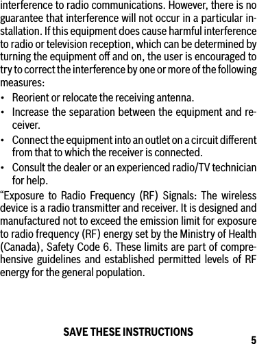 5interference to radio communications. However, there is no guarantee that interference will not occur in a particular in-stallation. If this equipment does cause harmful interference to radio or television reception, which can be determined by turning the equipment oﬀ and on, the user is encouraged to try to correct the interference by one or more of the following measures:• Reorientorrelocatethereceivingantenna.• Increasetheseparationbetweentheequipmentandre-ceiver.• Connecttheequipmentintoanoutletonacircuitdierentfrom that to which the receiver is connected.• Consultthedealeroranexperiencedradio/TVtechnicianfor help.“Exposure to Radio Frequency (RF) Signals: The wireless device is a radio transmitter and receiver. It is designed and manufactured not to exceed the emission limit for exposure to radio frequency (RF) energy set by the Ministry of Health (Canada), Safety Code 6. These limits are part of compre-hensive guidelines and established permitted levels of RF energy for the general population.SAVE THESE INSTRUCTIONS