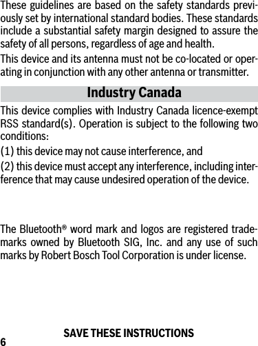 6These guidelines are based on the safety standards previ-ously set by international standard bodies. These standards include a substantial safety margin designed to assure the safety of all persons, regardless of age and health.This device and its antenna must not be co-located or oper-ating in conjunction with any other antenna or transmitter.Industry CanadaThis device complies with Industry Canada licence-exempt RSS standard(s). Operation is subject to the following two conditions: (1) this device may not cause interference, and (2) this device must accept any interference, including inter-ference that may cause undesired operation of the device.SAVE THESE INSTRUCTIONSThe Bluetooth® word mark and logos are registered trade-marks owned by Bluetooth SIG, Inc. and any use of such marks by Robert Bosch Tool Corporation is under license.