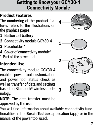 7Product FeaturesThe numbering of the product fea-tures refers to the illustrations on the graphics pages.1  Button cell battery2  Connectivity module GCY30-43  Placeholder *4  Cover of connectivity module**  Part of  the power toolIntended UseThe connectivity module GCY30-4 enables power tool customization and power tool status check as well as transfer of data and settings based on Bluetooth® wireless tech-nology.NOTE: The data transfer must be approved by the user.You will ﬁnd information about available connectivity func-tionalities in the Bosch Toolbox application (app) or in the manual of the power tool used.Getting to Know your GCY30-4 Connectivity Module1243