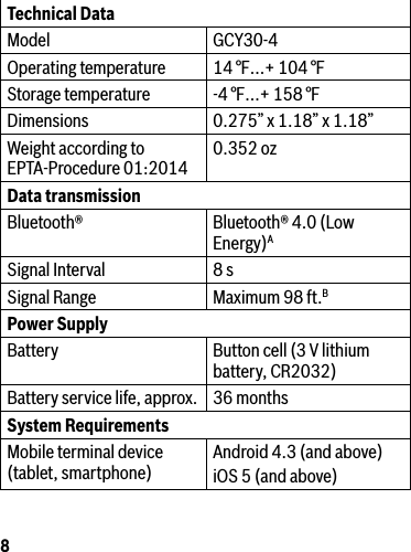 8Technical DataModel GCY30-4Operating temperature 14 °F…+ 104 °F Storage temperature -4 °F…+ 158 °FDimensions 0.275” x 1.18” x 1.18”Weight according to EPTA-Procedure 01:2014 0.352 ozData transmission Bluetooth® Bluetooth® 4.0 (Low Energy)ASignal Interval 8 sSignal Range Maximum 98 ft.BPower SupplyBattery Buttoncell(3Vlithiumbattery, CR2032)Battery service life, approx. 36 monthsSystem RequirementsMobile terminal device  (tablet, smartphone) Android 4.3 (and above)iOS 5 (and above)