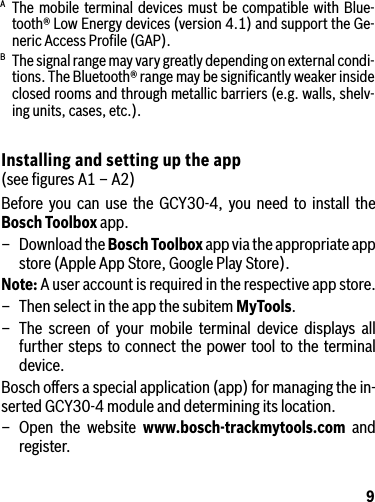 9A The mobile terminal devices must be compatible with Blue-tooth® Low Energy devices (version 4.1) and support the Ge-neric Access Proﬁle (GAP).B  The signal range may vary greatly depending on external condi-tions. The Bluetooth® range may be signiﬁcantly weaker inside closed rooms and through metallic barriers (e.g. walls, shelv-ing units, cases, etc.).Installing and setting up the app (see ﬁgures A1 – A2)Before you can use the GCY30-4, you need to install the Bosch Toolbox app.–  Download the Bosch Toolbox app via the appropriate app store (Apple App Store, Google Play Store).Note: A user account is required in the respective app store.–  Then select in the app the subitem MyTools.–  The screen of your mobile terminal device displays all further steps to connect the power tool to the terminal device.Bosch oﬀers a special application (app) for managing the in-serted GCY30-4 module and determining its location.– Open the website www.bosch-trackmytools.com and register.