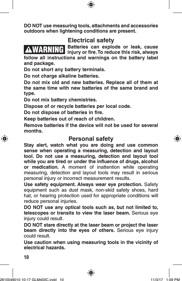 10DO NOT use measuring tools, attachments and accessories outdoors when lightening conditions are present. Electrical safetyBatteries can explode or leak, cause injury or fire. To reduce this risk, always follow all instructions and warnings on the battery label and package.Do not short any battery terminals.Do not charge alkaline batteries.Do not mix old and new batteries. Replace all of them at the same time with new batteries of the same brand and type.Do not mix battery chemistries.Dispose of or recycle batteries per local code.Do not dispose of batteries in fire.Keep batteries out of reach of children.Remove batteries if the device will not be used for several months.Personal safetyStay alert, watch what you are doing and use common sense when operating a measuring, detection and layout tool. Do not use a measuring, detection and layout tool while you are tired or under the influence of drugs, alcohol or medication. A moment of inattention while operating measuring, detection and layout tools may result in serious personal injury or incorrect measurement results.Use safety equipment. Always wear eye protection. Safety equipment such as dust mask, non-skid safety shoes, hard hat, or hearing protection used for appropriate conditions will reduce personal injuries.DO NOT use any optical tools such as, but not limited to, telescopes or transits to view the laser beam. Serious eye injury could result. DO NOT stare directly at the laser beam or project the laser beam directly into the eyes of others. Serious eye injury could result.Use caution when using measuring tools in the vicinity of electrical hazards.2610049010 10-17 GLM400C.indd   10 11/3/17   1:09 PM