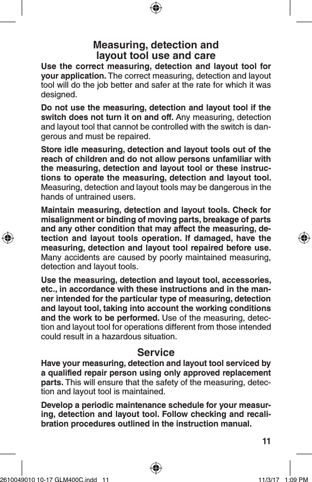 11Measuring, detection and  layout tool use and careUse the correct measuring, detection and layout tool for your application. The correct measuring, detection and layout tool will do the job better and safer at the rate for which it was designed.Do not use the measuring, detection and layout tool if the switch does not turn it on and off. Any measuring, detection and layout tool that cannot be controlled with the switch is dan-gerous and must be repaired.Store idle measuring, detection and layout tools out of the reach of children and do not allow persons unfamiliar with the measuring, detection and layout tool or these instruc-tions to operate the measuring, detection and layout tool. Measuring, detection and layout tools may be dangerous in the hands of untrained users.Maintain measuring, detection and layout tools. Check for misalignment or binding of moving parts, breakage of parts and any other condition that may affect the measuring, de-tection and layout tools operation. If damaged, have the measuring, detection and layout tool repaired before use. Many accidents are caused by poorly maintained measuring, detection and layout tools.Use the measuring, detection and layout tool, accessories, etc., in accordance with these instructions and in the man-ner intended for the particular type of measuring, detection and layout tool, taking into account the working conditions and the work to be performed. Use of the measuring, detec-tion and layout tool for operations different from those intended could result in a hazardous situation.ServiceHave your measuring, detection and layout tool serviced by a qualified repair person using only approved replacement parts. This will ensure that the safety of the measuring, detec-tion and layout tool is maintained.Develop a periodic maintenance schedule for your measur-ing, detection and layout tool. Follow checking and recali-bration procedures outlined in the instruction manual.2610049010 10-17 GLM400C.indd   11 11/3/17   1:09 PM