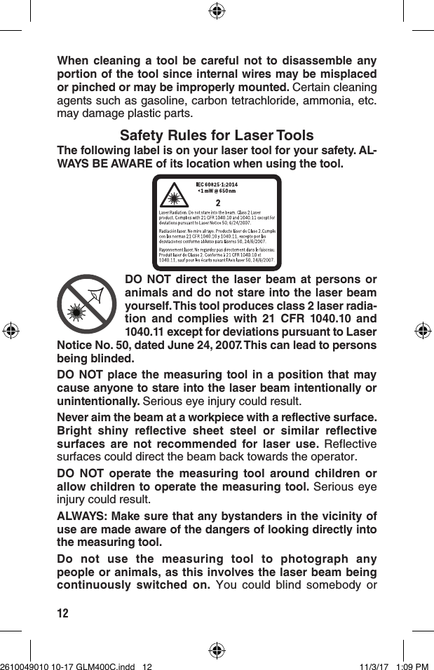 12When cleaning a tool be careful not to disassemble any portion of the tool since internal wires may be misplaced or pinched or may be improperly mounted. Certain cleaning agents such as gasoline, carbon tetrachloride, ammonia, etc. may damage plastic parts. Safety Rules for Laser ToolsThe following label is on your laser tool for your safety. AL-WAYS BE AWARE of its location when using the tool.DO NOT direct the laser beam at persons or animals and do not stare into the laser beam yourself. This tool produces class 2 laser radia-tion and complies with 21 CFR 1040.10 and 1040.11 except for deviations pursuant to Laser Notice No. 50, dated June 24, 2007. This can lead to persons being blinded.DO NOT place the measuring tool in a position that may cause anyone to stare into the laser beam intentionally or unintentionally. Serious eye injury could result.Never aim the beam at a workpiece with a reflective surface. Bright shiny reflective sheet steel or similar reflective surfaces are not recommended for laser use. Reflective surfaces could direct the beam back towards the operator.DO NOT operate the measuring tool around children or allow children to operate the measuring tool. Serious eye injury could result.ALWAYS: Make sure that any bystanders in the vicinity of use are made aware of the dangers of looking directly into the measuring tool.Do not use the measuring tool to photograph any people or animals, as this involves the laser beam being continuously switched on. You could blind somebody or 2610049010 10-17 GLM400C.indd   12 11/3/17   1:09 PM