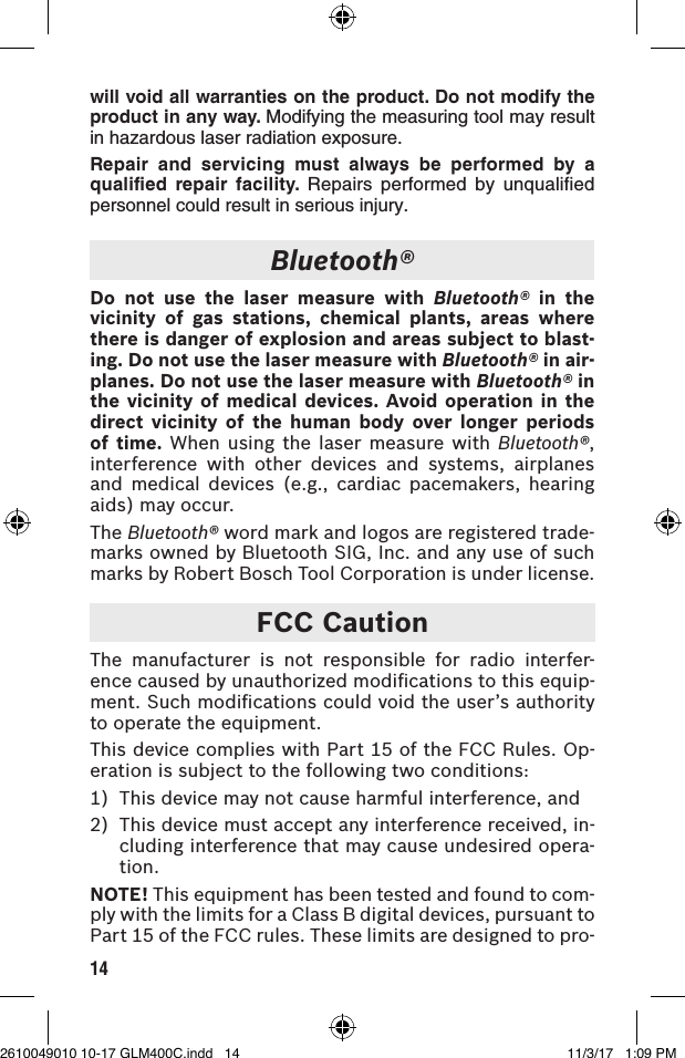 14will void all warranties on the product. Do not modify the product in any way. Modifying the measuring tool may result in hazardous laser radiation exposure.Repair and servicing must always be performed by a qualified repair facility. Repairs performed by unqualified personnel could result in serious injury.Bluetooth®Do not use the laser measure with Bluetooth® in the vicinity of gas stations, chemical plants, areas where there is danger of explosion and areas subject to blast-ing. Do not use the laser measure with Bluetooth® in air-planes. Do not use the laser measure with Bluetooth® in the vicinity of medical devices. Avoid operation in the direct vicinity of the human body over longer periods of time. When using the laser measure with Bluetooth®, interference with other devices and systems, airplanes and medical devices (e.g., cardiac pacemakers, hearing aids) may occur.The Bluetooth® word mark and logos are registered trade-marks owned by Bluetooth SIG, Inc. and any use of such marks by Robert Bosch Tool Corporation is under license.FCC CautionThe manufacturer is not responsible for radio interfer-ence caused by unauthorized modiﬁcations to this equip-ment. Such modiﬁcations could void the user’s authority to operate the equipment.This device complies with Part 15 of the FCC Rules. Op-eration is subject to the following two conditions:1)  This device may not cause harmful interference, and2)  This device must accept any interference received, in-cluding interference that may cause undesired opera-tion.NOTE! This equipment has been tested and found to com-ply with the limits for a Class B digital devices, pursuant to Part 15 of the FCC rules. These limits are designed to pro-2610049010 10-17 GLM400C.indd   14 11/3/17   1:09 PM