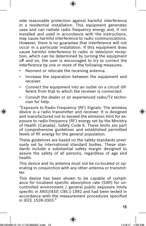 15vide reasonable protection against harmful interference in a residential installation. This equipment generates uses and can radiate radio frequency energy and, if not installed and used in accordance with the instructions, may cause harmful interference to radio communications. However, there is no guarantee that interference will not occur in a particular installation. If this equipment does cause harmful interference to radio or television recep-tion, which can be determined by turning the equipment oﬀ and on, the user is encouraged to try to correct the interference by one or more of the following measures:• Reorientorrelocatethereceivingantenna.• Increasetheseparation betweentheequipment andreceiver.• Connecttheequipmentintoanoutletonacircuitdif-ferent from that to which the receiver is connected.• Consultthedealeroranexperiencedradio/TVtechni-cian for help.“ExposuretoRadioFrequency(RF)Signals:Thewirelessdevice is a radio transmitter and receiver. It is designed andmanufacturednottoexceedtheemissionlimitforex-posure to radio frequency (RF) energy set by the Ministry of Health (Canada), Safety Code 6. These limits are part of comprehensive guidelines and established permitted levels of RF energy for the general population.These guidelines are based on the safety standards previ-ously set by international standard bodies. These stan-dards include a substantial safety margin designed to assure the safety of all persons, regardless of age and health.This device and its antenna must not be co-located or op-erating in conjunction with any other antenna or transmit-ter.This device has been shown to be capable of compli-ance for localized speciﬁc absorption rate (SAR) for un-controlled environment / general public exposure limitsspecicinANSI/IEEEC95.1-1992andhadbeentestedinaccordance with the measurement procedures speciﬁed in IEEE 1528-2003.”2610049010 10-17 GLM400C.indd   15 11/3/17   1:09 PM