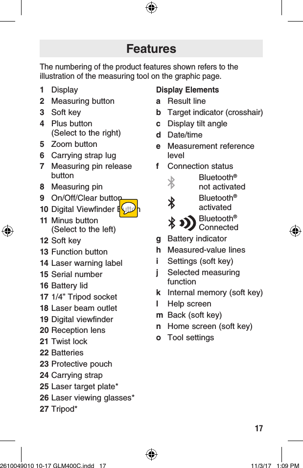 17FeaturesThe numbering of the product features shown refers to the illustration of the measuring tool on the graphic page.1 Display2  Measuring button3  Soft key4  Plus button  (Select to the right)5  Zoom button6  Carrying strap lug7  Measuring pin release button8  Measuring pin9  On/Off/Clear button10 Digital Viewfinder Button11 Minus button  (Select to the left)12 Soft key13 Function button14 Laser warning label15 Serial number16 Battery lid17 1/4” Tripod socket18 Laser beam outlet19 Digital viewfinder20 Reception lens21 Twist lock22 Batteries23 Protective pouch24 Carrying strap25 Laser target plate*26 Laser viewing glasses*27 Tripod*Display Elementsa  Result lineb Target indicator (crosshair)c  Display tilt angled Date/timee  Measurement reference levelf  Connection status Bluetooth®  not activated  Bluetooth® activatedBluetooth® Connectedg  Battery indicatorh  Measured-value linesi  Settings (soft key)j  Selected measuring functionk  Internal memory (soft key)l  Help screenm  Back (soft key)n  Home screen (soft key)o  Tool settings2610049010 10-17 GLM400C.indd   17 11/3/17   1:09 PM