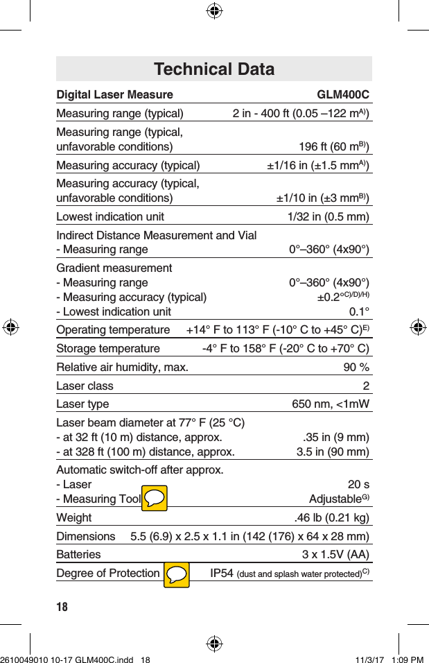 18Digital Laser Measure   GLM400CMeasuring range (typical)   2 in - 400 ft (0.05 –122 mA))Measuring range (typical, unfavorable conditions)  196 ft (60 mB))Measuring accuracy (typical)   ±1/16 in (±1.5 mmA))Measuring accuracy (typical, unfavorable conditions)  ±1/10 in (±3 mmB))Lowest indication unit   1/32 in (0.5 mm)Indirect Distance Measurement and Vial - Measuring range  0°–360° (4x90°)Gradient measurement - Measuring range  0°–360° (4x90°) - Measuring accuracy (typical)  ±0.2°C)/D)/H) - Lowest indication unit  0.1°Operating temperature   +14° F to 113° F (-10° C to +45° C)E)Storage temperature   -4° F to 158° F (-20° C to +70° C)Relative air humidity, max.   90 %Laser class   2Laser type   650 nm, &lt;1mWLaser beam diameter at 77° F (25 °C)  - at 32 ft (10 m) distance, approx.   .35 in (9 mm) - at 328 ft (100 m) distance, approx.   3.5 in (90 mm)Automatic switch-off after approx. - Laser  20 s - Measuring Tool  AdjustableG)Weight   .46 lb (0.21 kg)Dimensions   5.5 (6.9) x 2.5 x 1.1 in (142 (176) x 64 x 28 mm)Batteries   3 x 1.5V (AA)Degree of Protection   IP54 (dust and splash water protected)C)Technical Data2610049010 10-17 GLM400C.indd   18 11/3/17   1:09 PM