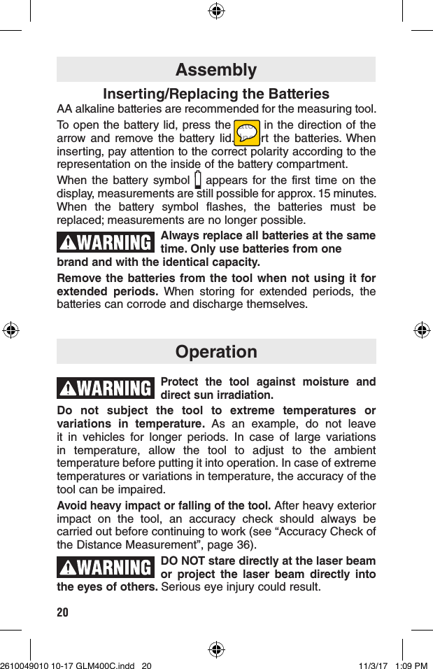 20AssemblyInserting/Replacing the BatteriesAA alkaline batteries are recommended for the measuring tool.To open the battery lid, press the latch in the direction of the arrow and remove the battery lid. Insert the batteries. When inserting, pay attention to the correct polarity according to the representation on the inside of the battery compartment.When the battery symbol   appears for the first time on the display, measurements are still possible for approx. 15 minutes. When the battery symbol flashes, the batteries must be replaced; measurements are no longer possible.Always replace all batteries at the same time. Only use batteries from one brand and with the identical capacity.Remove the batteries from the tool when not using it for extended periods. When storing for extended periods, the batteries can corrode and discharge themselves.OperationProtect the tool against moisture and direct sun irradiation.Do not subject the tool to extreme temperatures or variations in temperature. As an example, do not leave it in vehicles for longer periods. In case of large variations in temperature, allow the tool to adjust to the ambient temperature before putting it into operation. In case of extreme temperatures or variations in temperature, the accuracy of the tool can be impaired.Avoid heavy impact or falling of the tool. After heavy exterior impact on the tool, an accuracy check should always be carried out before continuing to work (see “Accuracy Check of the Distance Measurement”, page 36).DO NOT stare directly at the laser beam or project the laser beam directly into the eyes of others. Serious eye injury could result.2610049010 10-17 GLM400C.indd   20 11/3/17   1:09 PM