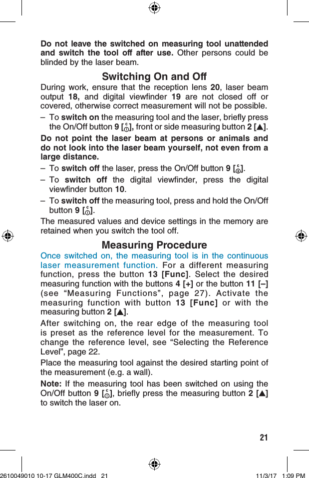 21Do not leave the switched on measuring tool unattended and switch the tool off after use. Other persons could be blinded by the laser beam.Switching On and OffDuring work, ensure that the reception lens 20, laser beam output  18,  and digital viewfinder 19 are not closed off or covered, otherwise correct measurement will not be possible.– To switch on the measuring tool and the laser, briefly press the On/Off button 9 [ ], front or side measuring button 2 [ ].Do not point the laser beam at persons or animals and do not look into the laser beam yourself, not even from a large distance.–  To switch off the laser, press the On/Off button 9 [ ].– To  switch off the digital viewfinder, press the digital viewfinder button 10.– To switch off the measuring tool, press and hold the On/Off button 9 [ ].The measured values and device settings in the memory are retained when you switch the tool off.Measuring ProcedureOnce switched on, the measuring tool is in the continuous laser measurement function. For a different measuring function, press the button 13 [Func]. Select the desired measuring function with the buttons 4 [+] or the button 11 [–] (see “Measuring Functions”, page 27). Activate the measuring function with button 13 [Func] or with the measuring button 2 [ ].After switching on, the rear edge of the measuring tool is preset as the reference level for the measurement. To change the reference level, see “Selecting the Reference Level”, page 22.Place the measuring tool against the desired starting point of the measurement (e.g. a wall).Note: If the measuring tool has been switched on using the On/Off button 9 [ ], briefly press the measuring button 2 [ ] to switch the laser on.2610049010 10-17 GLM400C.indd   21 11/3/17   1:09 PM