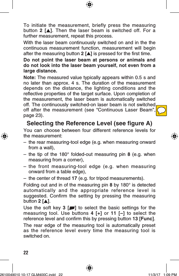 22To initiate the measurement, briefly press the measuring button  2 [ ]. Then the laser beam is switched off. For a further measurement, repeat this process.With the laser beam continuously switched on and in the the continuous measurement function, measurement will begin after the measuring button 2 [ ] is pressed for the first time. Do not point the laser beam at persons or animals and do not look into the laser beam yourself, not even from a large distance.Note: The measured value typically appears within 0.5 s and no later than approx. 4 s. The duration of the measurement depends on the distance, the lighting conditions and the reflective properties of the target surface. Upon completion of the measurement, the laser beam is automatically switched off. The continuously switched-on laser beam is not switched off after the measurement (see “Continuous Laser Beam”, page 23).Selecting the Reference Level (see figure A)You can choose between four different reference levels for the measurement:–  the rear measuring-tool edge (e.g. when measuring onward from a wall),– the tip of the 180° folded-out measuring pin 8 (e.g. when measuring from a corner),– the front measuring-tool edge (e.g. when measuring onward from a table edge),–  the center of thread 17 (e.g. for tripod measurements). Folding out and in of the measuring pin 8 by 180° is detected automatically and the appropriate reference level is suggested. Confirm the setting by pressing the measuring button 2 [ ].Use the soft key 3 [ ] to select the basic settings for the measuring tool. Use buttons 4 [+] or 11 [–] to select the reference level and confirm this by pressing button 13 [Func].The rear edge of the measuring tool is automatically preset as the reference level every time the measuring tool is switched on.2610049010 10-17 GLM400C.indd   22 11/3/17   1:09 PM