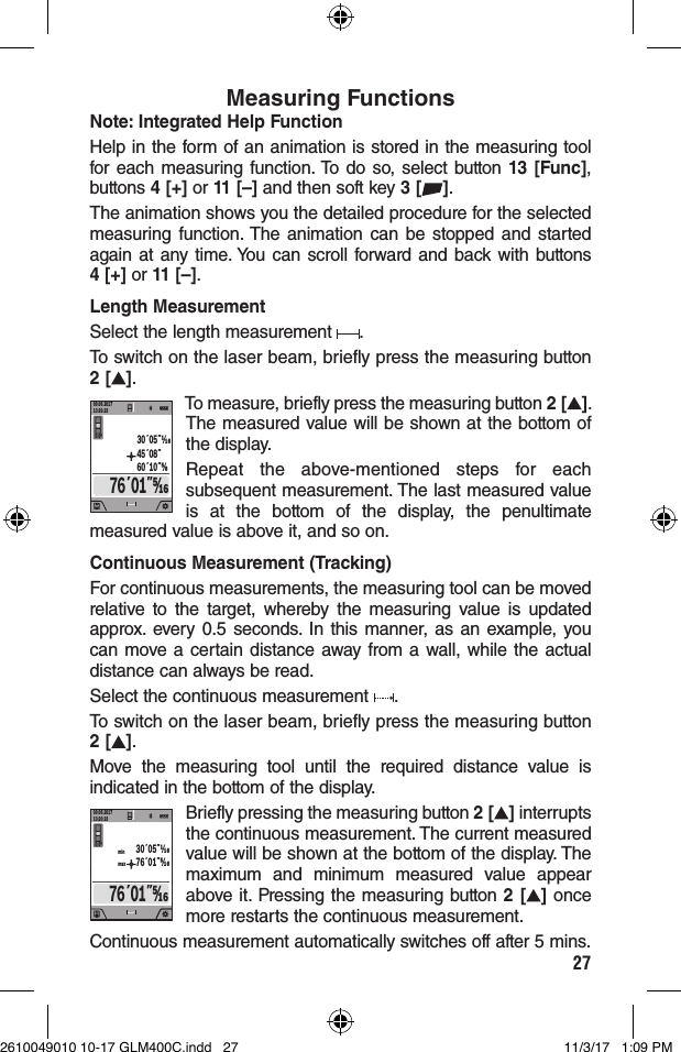 27Measuring FunctionsNote: Integrated Help FunctionHelp in the form of an animation is stored in the measuring tool for each measuring function. To do so, select button 13 [Func], buttons 4 [+] or 11 [–] and then soft key 3 [ ].The animation shows you the detailed procedure for the selected measuring function. The animation can be stopped and started again at any time. You can scroll forward and back with buttons 4 [+] or 11 [–].Length MeasurementSelect the length measurement  .To switch on the laser beam, briefly press the measuring button 2 [ ].09.06.201713:20:230.0º76´01˝⁄45´08˝60´10˝⅝30´05˝To measure, briefly press the measuring button 2 [ ]. The measured value will be shown at the bottom of the display.Repeat the above-mentioned steps for each subsequent measurement. The last measured value is at the bottom of the display, the penultimate measured value is above it, and so on.Continuous Measurement (Tracking)For continuous measurements, the measuring tool can be moved relative to the target, whereby the measuring value is updated approx. every 0.5 seconds. In this manner, as an example, you can move a certain distance away from a wall, while the actual distance can always be read.Select the continuous measurement  .To switch on the laser beam, briefly press the measuring button 2 [ ].Move the measuring tool until the required distance value is indicated in the bottom of the display.09.06.201713:20:230.0ºmaxmin30´05˝76´01˝⁄76´01˝⁄Briefly pressing the measuring button 2 [ ] interrupts the continuous measurement. The current measured value will be shown at the bottom of the display. The maximum and minimum measured value appear above it. Pressing the measuring button 2 [ ] once more restarts the continuous measurement.Continuous measurement automatically switches off after 5 mins.2610049010 10-17 GLM400C.indd   27 11/3/17   1:09 PM