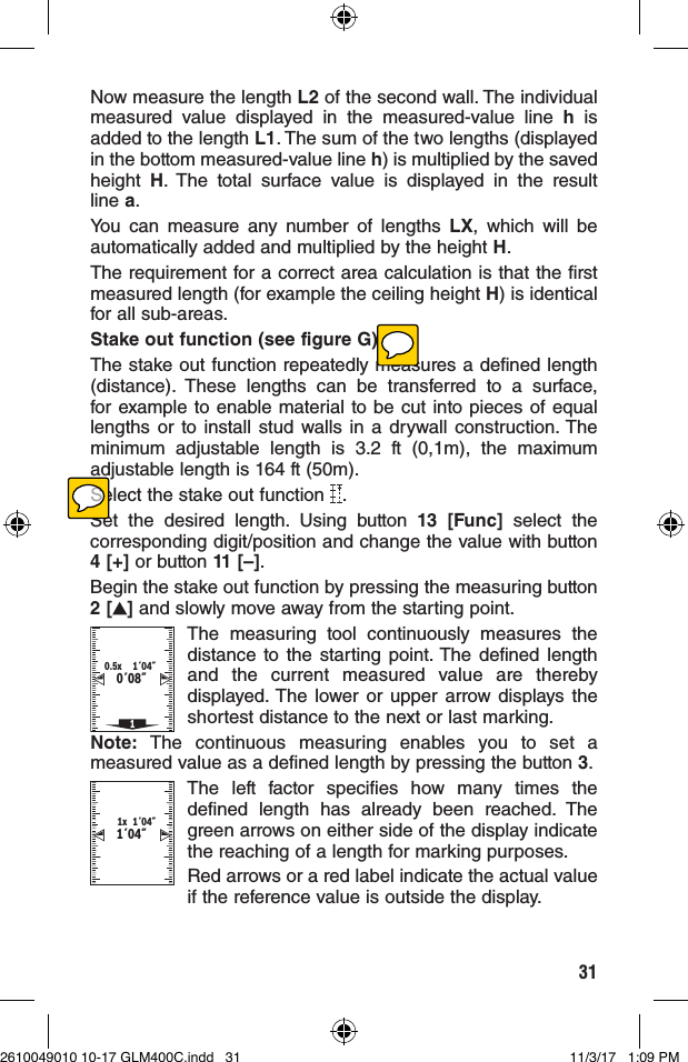 31Now measure the length L2 of the second wall. The individual measured value displayed in the measured-value line h is added to the length L1. The sum of the two lengths (displayed in the bottom measured-value line h) is multiplied by the saved height  H. The total surface value is displayed in the result line a.You can measure any number of lengths LX, which will be automatically added and multiplied by the height H.The requirement for a correct area calculation is that the first measured length (for example the ceiling height H) is identical for all sub-areas.Stake out function (see figure G)The stake out function repeatedly measures a defined length (distance). These lengths can be transferred to a surface, for example to enable material to be cut into pieces of equal lengths or to install stud walls in a drywall construction. The minimum adjustable length is 3.2 ft (0,1m), the maximum adjustable length is 164 ft (50m).Select the stake out function  .Set the desired length. Using button 13 [Func] select the corresponding digit/position and change the value with button 4 [+] or button 11 [–].Begin the stake out function by pressing the measuring button 2 [ ] and slowly move away from the starting point.0´08˝1´04˝10.5xThe measuring tool continuously measures the distance to the starting point. The defined length and the current measured value are thereby displayed. The lower or upper arrow displays the shortest distance to the next or last marking.Note: The continuous measuring enables you to set a measured value as a defined length by pressing the button 3.1´04˝1´04˝1xThe left factor specifies how many times the defined length has already been reached. The green arrows on either side of the display indicate the reaching of a length for marking purposes.Red arrows or a red label indicate the actual value if the reference value is outside the display.2610049010 10-17 GLM400C.indd   31 11/3/17   1:09 PM