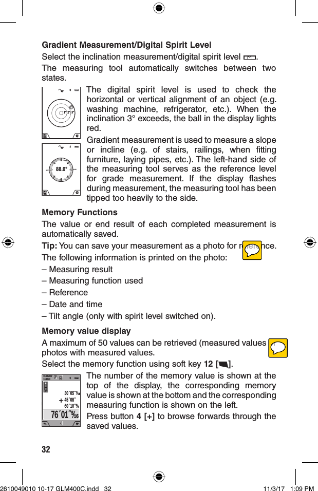 32Gradient Measurement/Digital Spirit LevelSelect the inclination measurement/digital spirit level  .The measuring tool automatically switches between two states.1° 2° 3°The digital spirit level is used to check the horizontal or vertical alignment of an object (e.g. washing machine, refrigerator, etc.). When the inclination 3° exceeds, the ball in the display lights red.88.0°Gradient measurement is used to measure a slope or incline (e.g. of stairs, railings, when fitting furniture, laying pipes, etc.). The left-hand side of the measuring tool serves as the reference level for grade measurement. If the display flashes during measurement, the measuring tool has been tipped too heavily to the side.Memory FunctionsThe value or end result of each completed measurement is automatically saved.Tip: You can save your measurement as a photo for reference.The following information is printed on the photo:– Measuring result– Measuring function used– Reference– Date and time– Tilt angle (only with spirit level switched on).Memory value displayA maximum of 50 values can be retrieved (measured values or photos with measured values.Select the memory function using soft key 12 [ ].09.06.201713:20:2330º76´01˝⁄4430´05˝45´08˝60´10˝⅝The number of the memory value is shown at the top of the display, the corresponding memory value is shown at the bottom and the corresponding measuring function is shown on the left.Press button 4 [+] to browse forwards through the saved values.2610049010 10-17 GLM400C.indd   32 11/3/17   1:09 PM