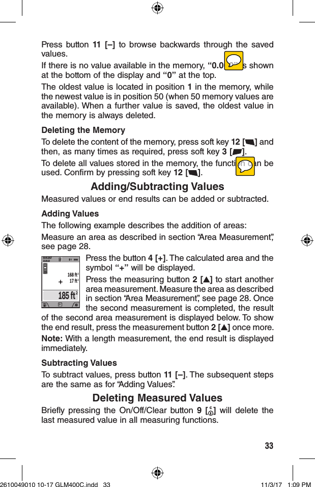 33Press button 11 [–] to browse backwards through the saved values.If there is no value available in the memory, “0.000” is shown at the bottom of the display and “0” at the top.The oldest value is located in position 1 in the memory, while the newest value is in position 50 (when 50 memory values are available). When a further value is saved, the oldest value in the memory is always deleted.Deleting the MemoryTo delete the content of the memory, press soft key 12 [ ] and then, as many times as required, press soft key 3 [ ].To delete all values stored in the memory, the function can be used. Confirm by pressing soft key 12 [ ].Adding/Subtracting ValuesMeasured values or end results can be added or subtracted.Adding ValuesThe following example describes the addition of areas:Measure an area as described in section “Area Measurement”, see page 28.209.06.201713:20:230.0º185 ft22168 ft17 ft+Press the button 4 [+]. The calculated area and the symbol “+” will be displayed.Press the measuring button 2 [ ] to start another area measurement. Measure the area as described in section “Area Measurement”, see page 28. Once the second measurement is completed, the result of the second area measurement is displayed below. To show the end result, press the measurement button 2 [ ] once more.Note: With a length measurement, the end result is displayed immediately.Subtracting ValuesTo subtract values, press button 11 [–]. The subsequent steps are the same as for “Adding Values”.Deleting Measured ValuesBriefly pressing the On/Off/Clear button 9 [ ] will delete the last measured value in all measuring functions. 2610049010 10-17 GLM400C.indd   33 11/3/17   1:09 PM