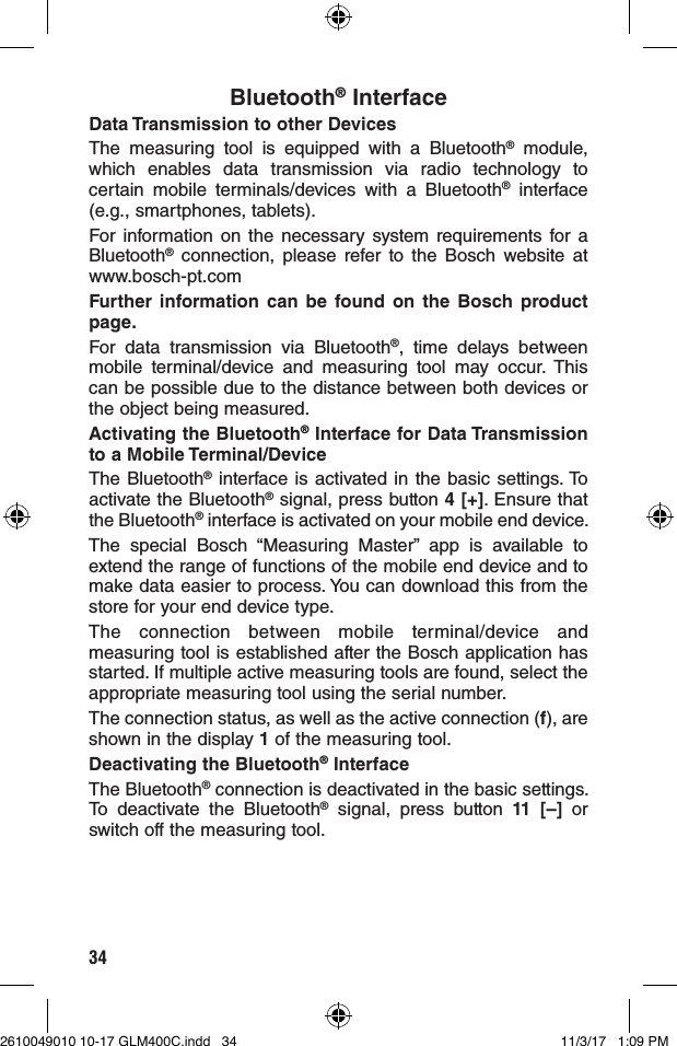 34Bluetooth® InterfaceData Transmission to other DevicesThe measuring tool is equipped with a Bluetooth® module, which enables data transmission via radio technology to certain mobile terminals/devices with a Bluetooth® interface (e.g., smartphones, tablets).For information on the necessary system requirements for a Bluetooth® connection, please refer to the Bosch website at www.bosch-pt.comFurther information can be found on the Bosch product page.For data transmission via Bluetooth®, time delays between mobile terminal/device and measuring tool may occur. This can be possible due to the distance between both devices or the object being measured.Activating the Bluetooth® Interface for Data Transmission to a Mobile Terminal/DeviceThe Bluetooth® interface is activated in the basic settings. To activate the Bluetooth® signal, press button 4 [+]. Ensure that the Bluetooth® interface is activated on your mobile end device.The special Bosch “Measuring Master” app is available to extend the range of functions of the mobile end device and to make data easier to process. You can download this from the store for your end device type.The connection between mobile terminal/device and measuring tool is established after the Bosch application has started. If multiple active measuring tools are found, select the appropriate measuring tool using the serial number.The connection status, as well as the active connection (f), are shown in the display 1 of the measuring tool.Deactivating the Bluetooth® InterfaceThe Bluetooth® connection is deactivated in the basic settings. To deactivate the Bluetooth® signal, press button 11 [–] or switch off the measuring tool.2610049010 10-17 GLM400C.indd   34 11/3/17   1:09 PM