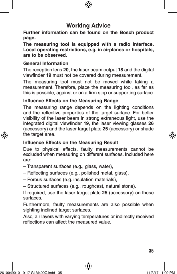 35Working AdviceFurther information can be found on the Bosch product page.The measuring tool is equipped with a radio interface. Local operating restrictions, e.g. in airplanes or hospitals, are to be observed.General InformationThe reception lens 20, the laser beam output 18 and the digital viewfinder 19 must not be covered during measurement.The measuring tool must not be moved while taking a measurement. Therefore, place the measuring tool, as far as this is possible, against or on a firm stop or supporting surface.Influence Effects on the Measuring RangeThe measuring range depends on the lighting conditions and the reflective properties of the target surface. For better visibility of the laser beam in strong extraneous light, use the integrated digital viewfinder 19, the laser viewing glasses 26 (accessory) and the laser target plate 25 (accessory) or shade the target area.Influence Effects on the Measuring ResultDue to physical effects, faulty measurements cannot be excluded when measuring on different surfaces. Included here are:– Transparent surfaces (e.g., glass, water),– Reflecting surfaces (e.g., polished metal, glass),– Porous surfaces (e.g. insulation materials),– Structured surfaces (e.g., roughcast, natural stone).If required, use the laser target plate 25 (accessory) on these surfaces.Furthermore, faulty measurements are also possible when sighting inclined target surfaces.Also, air layers with varying temperatures or indirectly received reflections can affect the measured value.2610049010 10-17 GLM400C.indd   35 11/3/17   1:09 PM