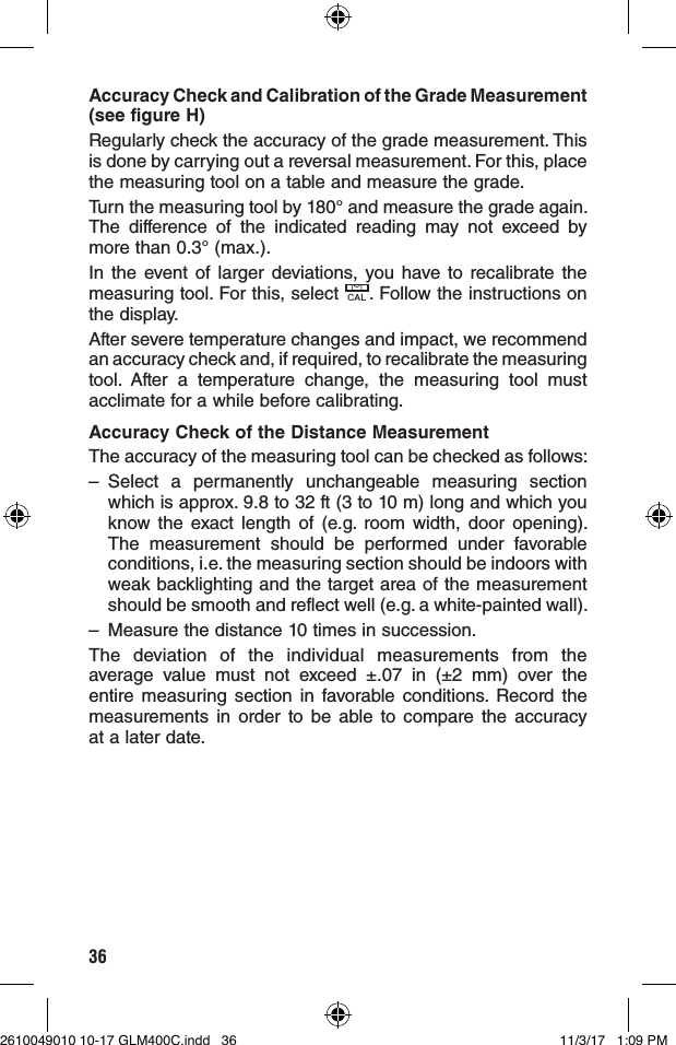 36Accuracy Check and Calibration of the Grade Measurement (see figure H)Regularly check the accuracy of the grade measurement. This is done by carrying out a reversal measurement. For this, place the measuring tool on a table and measure the grade.Turn the measuring tool by 180° and measure the grade again. The difference of the indicated reading may not exceed by more than 0.3° (max.).In the event of larger deviations, you have to recalibrate the measuring tool. For this, select CAL. Follow the instructions on the display.After severe temperature changes and impact, we recommend an accuracy check and, if required, to recalibrate the measuring tool. After a temperature change, the measuring tool must acclimate for a while before calibrating.Accuracy Check of the Distance MeasurementThe accuracy of the measuring tool can be checked as follows:– Select a permanently unchangeable measuring section which is approx. 9.8 to 32 ft (3 to 10 m) long and which you know the exact length of (e.g. room width, door opening). The measurement should be performed under favorable conditions, i.e. the measuring section should be indoors with weak backlighting and the target area of the measurement should be smooth and reflect well (e.g. a white-painted wall).–  Measure the distance 10 times in succession.The deviation of the individual measurements from the average value must not exceed ±.07 in (±2 mm) over the entire measuring section in favorable conditions. Record the measurements in order to be able to compare the accuracy at a later date.2610049010 10-17 GLM400C.indd   36 11/3/17   1:09 PM