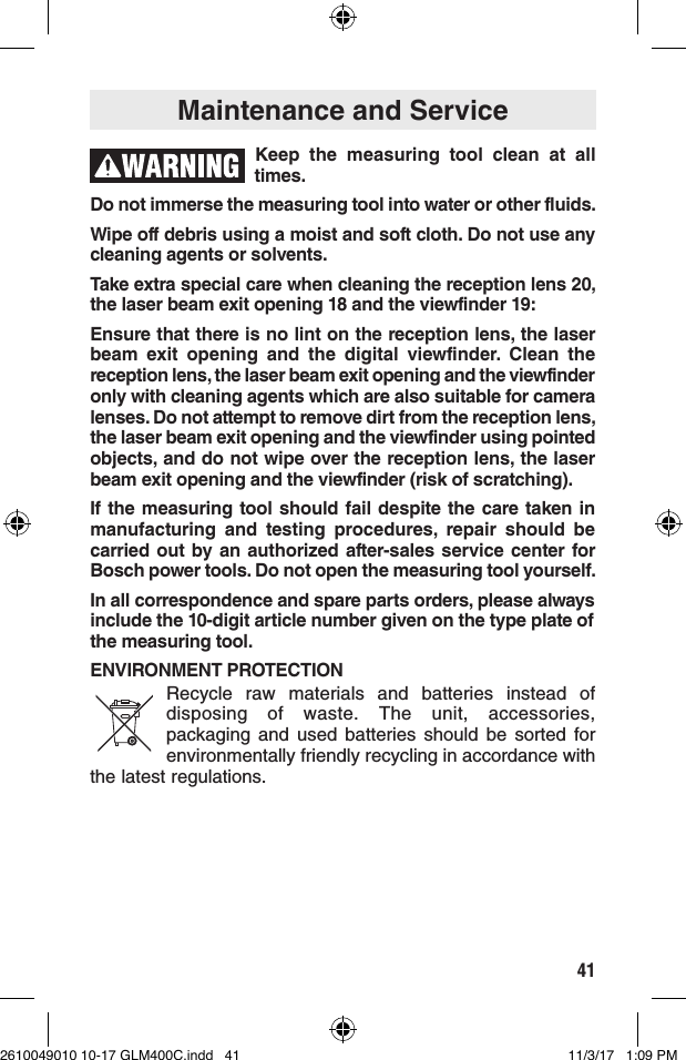 41Maintenance and ServiceKeep the measuring tool clean at all times. Do not immerse the measuring tool into water or other fluids.Wipe off debris using a moist and soft cloth. Do not use any cleaning agents or solvents.Take extra special care when cleaning the reception lens 20, the laser beam exit opening 18 and the viewfinder 19:Ensure that there is no lint on the reception lens, the laser beam exit opening and the digital viewfinder. Clean the reception lens, the laser beam exit opening and the viewfinder only with cleaning agents which are also suitable for camera lenses. Do not attempt to remove dirt from the reception lens, the laser beam exit opening and the viewfinder using pointed objects, and do not wipe over the reception lens, the laser beam exit opening and the viewfinder (risk of scratching).If the measuring tool should fail despite the care taken in manufacturing and testing procedures, repair should be carried out by an authorized after-sales service center for Bosch power tools. Do not open the measuring tool yourself.In all correspondence and spare parts orders, please always include the 10-digit article number given on the type plate of the measuring tool.ENVIRONMENT PROTECTIONRecycle raw materials and batteries instead of disposing of waste. The unit, accessories, packaging and used batteries should be sorted for environmentally friendly recycling in accordance with the latest regulations.2610049010 10-17 GLM400C.indd   41 11/3/17   1:09 PM