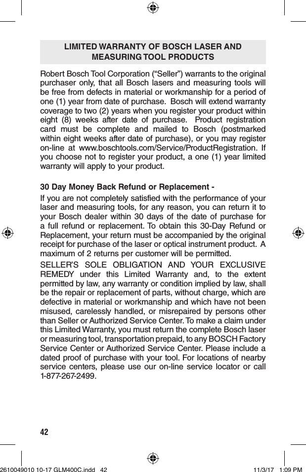 42Robert Bosch Tool Corporation (“Seller”) warrants to the original purchaser only, that all Bosch lasers and measuring tools will be free from defects in material or workmanship for a period of one (1) year from date of purchase.  Bosch will extend warranty coverage to two (2) years when you register your product within eight (8) weeks after date of purchase.  Product registration card must be complete and mailed to Bosch (postmarked within eight weeks after date of purchase), or you may register on-line at www.boschtools.com/Service/ProductRegistration. If you choose not to register your product, a one (1) year limited warranty will apply to your product. 30 Day Money Back Refund or Replacement -If you are not completely satisfied with the performance of your laser and measuring tools, for any reason, you can return it to your Bosch dealer within 30 days of the date of purchase for a full refund or replacement. To obtain this 30-Day Refund or Replacement, your return must be accompanied by the original receipt for purchase of the laser or optical instrument product.  A maximum of 2 returns per customer will be permitted.SELLER’S SOLE OBLIGATION AND YOUR EXCLUSIVE REMEDY under this Limited Warranty and, to the extent permitted by law, any warranty or condition implied by law, shall be the repair or replacement of parts, without charge, which are defective in material or workmanship and which have not been misused, carelessly handled, or misrepaired by persons other than Seller or Authorized Service Center. To make a claim under this Limited Warranty, you must return the complete Bosch laser or measuring tool, transportation prepaid, to any BOSCH Factory Service Center or Authorized Service Center. Please include a dated proof of purchase with your tool. For locations of nearby service centers, please use our on-line service locator or call  1-877-267-2499.LIMITED WARRANTY OF BOSCH LASER AND  MEASURING    TOOL  PRODUCTS2610049010 10-17 GLM400C.indd   42 11/3/17   1:09 PM