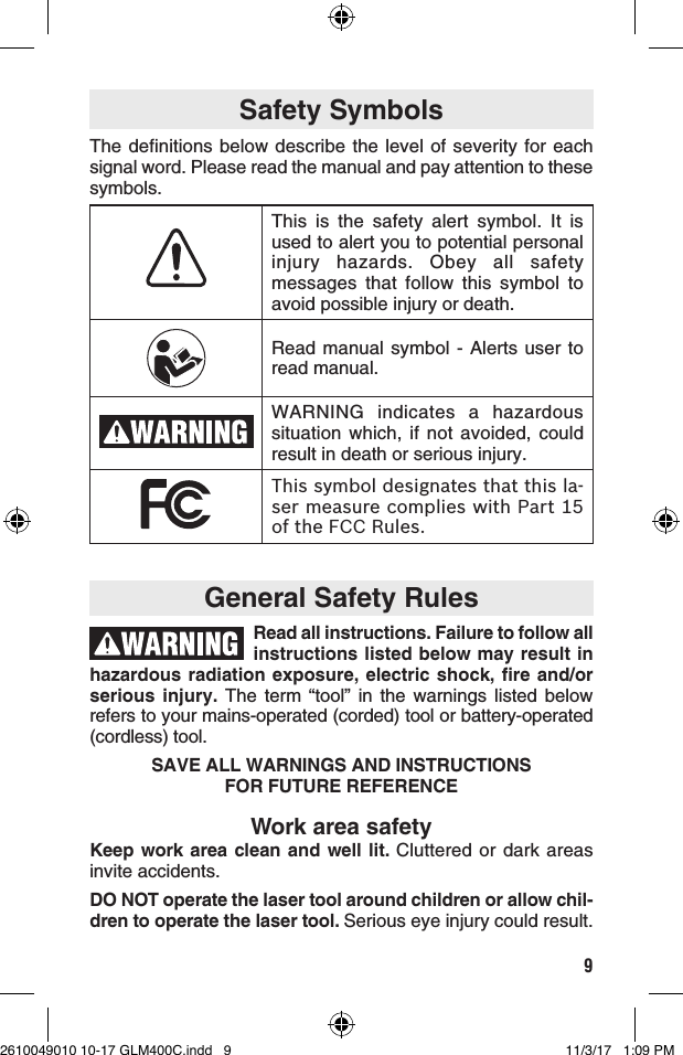 9General Safety Rules Safety SymbolsThe definitions below describe the level of severity for each signal word. Please read the manual and pay attention to these symbols.Work area safetyKeep work area clean and well lit. Cluttered or dark areas invite accidents.DO NOT operate the laser tool around children or allow chil-dren to operate the laser tool. Serious eye injury could result. Read all instructions. Failure to follow all instructions listed below may result in hazardous radiation exposure, electric shock, fire and/or serious injury. The term “tool” in the warnings listed below refers to your mains-operated (corded) tool or battery-operated (cordless) tool.SAVE ALL WARNINGS AND INSTRUCTIONS  FOR FUTURE REFERENCEThis is the safety alert symbol. It is used to alert you to potential personal injury hazards. Obey all safety messages that follow this symbol to avoid possible injury or death.Read manual symbol - Alerts user to read manual.WARNING indicates a hazardous situation which, if not avoided, could result in death or serious injury.This symbol designates that this la-ser measure complies with Part 15 of the FCC Rules.2610049010 10-17 GLM400C.indd   9 11/3/17   1:09 PM
