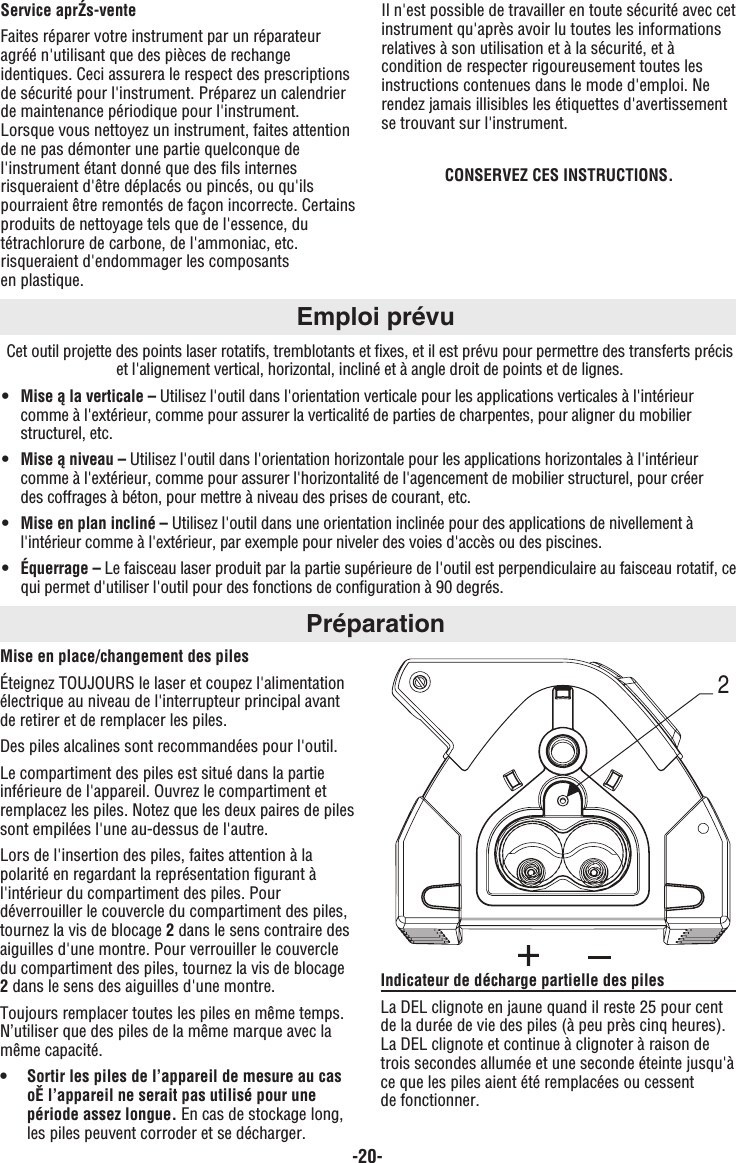 -20-Service aprŹs-venteFaites réparer votre instrument par un réparateuragréé n&apos;utilisant que des pièces de rechangeidentiques. Ceci assurera le respect des prescriptionsde sécurité pour l&apos;instrument. Préparez un calendrierde maintenance périodique pour l&apos;instrument.Lorsque vous nettoyez un instrument, faites attentionde ne pas démonter une partie quelconque del&apos;instrument étant donné que des fils internesrisqueraient d&apos;être déplacés ou pincés, ou qu&apos;ilspourraient être remontés de façon incorrecte. Certainsproduits de nettoyage tels que de l&apos;essence, dutétrachlorure de carbone, de l&apos;ammoniac, etc.risqueraient d&apos;endommager les composants en plastique.Il n&apos;est possible de travailler en toute sécurité avec cetinstrument qu&apos;après avoir lu toutes les informationsrelatives à son utilisation et à la sécurité, et àcondition de respecter rigoureusement toutes lesinstructions contenues dans le mode d&apos;emploi. Nerendez jamais illisibles les étiquettes d&apos;avertissementse trouvant sur l&apos;instrument. CONSERVEZ CES INSTRUCTIONS.Emploi prévuCet outil projette des points laser rotatifs, tremblotants et fixes, et il est prévu pour permettre des transferts préciset l&apos;alignement vertical, horizontal, incliné et à angle droit de points et de lignes.• Mise ą la verticale – Utilisez l&apos;outil dans l&apos;orientation verticale pour les applications verticales à l&apos;intérieur comme à l&apos;extérieur, comme pour assurer la verticalité de parties de charpentes, pour aligner du mobilier structurel, etc.• Mise ą niveau – Utilisez l&apos;outil dans l&apos;orientation horizontale pour les applications horizontales à l&apos;intérieur comme à l&apos;extérieur, comme pour assurer l&apos;horizontalité de l&apos;agencement de mobilier structurel, pour créer des coffrages à béton, pour mettre à niveau des prises de courant, etc.• Mise en plan incliné – Utilisez l&apos;outil dans une orientation inclinée pour des applications de nivellement à l&apos;intérieur comme à l&apos;extérieur, par exemple pour niveler des voies d&apos;accès ou des piscines.• Équerrage – Le faisceau laser produit par la partie supérieure de l&apos;outil est perpendiculaire au faisceau rotatif, cequi permet d&apos;utiliser l&apos;outil pour des fonctions de configuration à 90 degrés.PréparationMise en place/changement des pilesÉteignez TOUJOURS le laser et coupez l&apos;alimentationélectrique au niveau de l&apos;interrupteur principal avantde retirer et de remplacer les piles.Des piles alcalines sont recommandées pour l&apos;outil.Le compartiment des piles est situé dans la partieinférieure de l&apos;appareil. Ouvrez le compartiment etremplacez les piles. Notez que les deux paires de pilessont empilées l&apos;une au-dessus de l&apos;autre.Lors de l&apos;insertion des piles, faites attention à lapolarité en regardant la représentation figurant àl&apos;intérieur du compartiment des piles. Pourdéverrouiller le couvercle du compartiment des piles,tournez la vis de blocage 2dans le sens contraire desaiguilles d&apos;une montre. Pour verrouiller le couvercledu compartiment des piles, tournez la vis de blocage2dans le sens des aiguilles d&apos;une montre.Toujours remplacer toutes les piles en même temps.N’utiliser que des piles de la même marque avec lamême capacité.•  Sortir les piles de l’appareil de mesure au cas oĚ l’appareil ne serait pas utilisé pour une période assez longue. En cas de stockage long, les piles peuvent corroder et se décharger.Indicateur de décharge partielle des pilesLa DEL clignote en jaune quand il reste 25 pour centde la durée de vie des piles (à peu près cinq heures).La DEL clignote et continue à clignoter à raison detrois secondes allumée et une seconde éteinte jusqu&apos;àce que les piles aient été remplacées ou cessent de fonctionner. 2