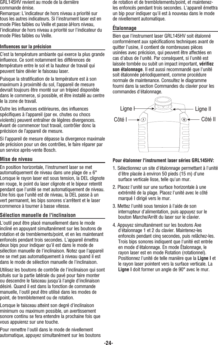 -24-GRL145HV revient au mode de la dernière commande émise.Remarque: L&apos;indicateur de hors niveau a priorité surtous les autres indicateurs. Si l&apos;instrument laser est enmode Piles faibles ou Veille et passe àHors niveau,l&apos;indicateur de hors niveau a priorité sur l&apos;indicateur dumode Piles faibles ou Veille.Influences sur la précisionC’est la température ambiante qui exerce la plus grandeinfluence. Ce sont notamment les différences detempérature entre le sol et la hauteur de travail quipeuvent faire dévier le faisceau laser.Puisque la stratification de la température est à sonmaximum à proximité du sol, l’appareil de mesuredevrait toujours être monté sur un trépied disponibledans le commerce, si possible, et être installé au centrele la zone de travail.Outre les influences extérieures, des influencesspécifiques à l’appareil (par ex. chutes ou chocsviolents) peuvent entraîner de légères divergences.Avant de commencer tout travail, contrôler donc laprécision de l’appareil de mesure. Si l’appareil de mesure dépasse la divergence maximalede précision pour un des contrôles, le faire réparer parun service après-vente Bosch. Mise de niveauEn position horizontale, l&apos;instrument laser se metautomatiquement de niveau dans une plage de ± 6°Lorsque le rayon laser est sous tension, la DEL clignoteen rouge, le point du laser clignote et le bipeur retentitpendant que l&apos;unité se met automatiquement de niveau.Une fois que l&apos;unité est de niveau, la DEL passe à unvert permanent, les bips sonores s&apos;arrêtent et le lasercommence à tourner à basse vitesse.Sélection manuelle de l&apos;inclinaisonL&apos;outil peut être placé manuellement dans le modeincliné en appuyant simultanément sur les boutons derotation et de tremblements/point, et en les maintenantenfoncés pendant trois secondes. L&apos;appareil émettradeux bips pour indiquer qu&apos;il est dans le mode desélection manuelle de l&apos;inclinaison. Notez que l&apos;appareilne se met pas automatiquement à niveau quand il estdans le mode de sélection manuelle de l&apos;inclinaison.Utilisez les boutons de contrôle de l&apos;inclinaison qui sontsitués sur la partie latérale du pavé pour faire monterou descendre le faisceau jusqu&apos;à l&apos;angle d&apos;inclinaisondésiré. Quand il est dans la fonction de commandemanuelle, l&apos;outil peut être utilisé dans les modes depoint, de tremblotement ou de rotation.Lorsque le faisceau atteint son degré d&apos;inclinaisonminimum ou maximum possible, un avertissementsonore continu se fera entendre la prochaine fois quevous appuierez sur une touche. Pour remettre l&apos;outil dans le mode de nivellementautomatique, appuyez simultanément sur les boutonsde rotation et de tremblotements/point, et maintenez-les enfoncés pendant trois secondes. L&apos;appareil émettraun bip pour indiquer qu&apos;il est à nouveau dans le modede nivellement automatique.ÉtalonnageBien que l&apos;instrument laser GRL145HV soit étalonnéconformément aux spécifications techniques avant dequitter l&apos;usine, il contient de nombreuses piècesusinées avec précision, qui peuvent être affectées encas d&apos;abus de l&apos;unité. Par conséquent, si l&apos;unité estlaissée tombée ou subit un impact important, vérifiezson étalonnage. Il est aussi recommandé que l&apos;unitésoit étalonnée périodiquement, comme procédurenormale de maintenance. Consultez le diagrammefourni dans la section Commandes du clavier pour lescommandes d&apos;étalonnage.Pour étalonner l&apos;instrument laser séries GRL145HV:1. Sélectionnez un site d&apos;étalonnage permettant à l&apos;unitéd&apos;être placée à environ 50 pieds (15 m) d&apos;une surface verticale lisse, telle qu&apos;un mur.2. Placez l&apos;unité sur une surface horizontale à une extrémité de la plage. Placez l&apos;unité avec le côté marqué I dirigé vers le mur.3. Mettez l&apos;unité sous tension à l&apos;aide de son interrupteur d&apos;alimentation, puis appuyez sur le bouton Marche/Arrêt du laser sur le clavier.4. Appuyez simultanément sur les boutons Axe d&apos;étalonnage 1 et 2 du clavier. Maintenez-les enfoncés pendant cinq secondes, puis relâchez-les. Trois bips sonores indiquent que l&apos;unité est entrée en mode d&apos;étalonnage. En mode Étalonnage, le rayon laser est en mode Rotation (rotationnel). Positionnez l&apos;unité de telle manière que la Ligne I et le rayon laser pointent vers la surface verticale. La Ligne I doit former un angle de 90° avec le mur.Côté IILigne IICôté ILigne I