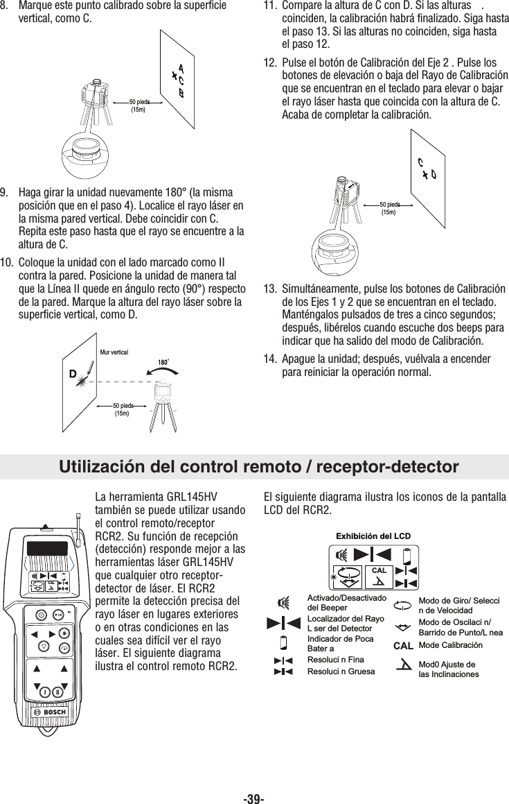 -39-8.  Marque este punto calibrado sobre la superficie vertical, como C.9.  Haga girar la unidad nuevamente 180° (la misma posición que en el paso 4). Localice el rayo láser enla misma pared vertical. Debe coincidir con C. Repita este paso hasta que el rayo se encuentre a laaltura de C.10.  Coloque la unidad con el lado marcado como II contra la pared. Posicione la unidad de manera tal que la Línea II quede en ángulo recto (90°) respectode la pared. Marque la altura del rayo láser sobre la superficie vertical, como D.11.  Compare la altura de C con D. Si las alturas   .coinciden, la calibración habrá finalizado. Siga hastael paso 13. Si las alturas no coinciden, siga hasta el paso 12.12.  Pulse el botón de Calibración del Eje 2 . Pulse los botones de elevación o baja del Rayo de Calibraciónque se encuentran en el teclado para elevar o bajar el rayo láser hasta que coincida con la altura de C. Acaba de completar la calibración.13.  Simultáneamente, pulse los botones de Calibración de los Ejes 1 y 2 que se encuentran en el teclado. Manténgalos pulsados de tres a cinco segundos; después, libérelos cuando escuche dos beeps para indicar que ha salido del modo de Calibración.14.  Apague la unidad; después, vuélvala a encender para reiniciar la operación normal.50 pieds(15m)Mur vertical50 pieds(15m)50 pieds(15m)Utilización del control remoto / receptor-detectorLa herramienta GRL145HVtambién se puede utilizar usandoel control remoto/receptorRCR2. Su función de recepción(detección) responde mejor a lasherramientas láser GRL145HVque cualquier otro receptor-detector de láser. El RCR2permite la detección precisa delrayo láser en lugares exterioreso en otras condiciones en lascuales sea difícil ver el rayoláser. El siguiente diagramailustra el control remoto RCR2.El siguiente diagrama ilustra los iconos de la pantallaLCD del RCR2.CALCALCALActivado/Desactivadodel BeeperLocalizador del Rayo L ser del DetectorIndicador de Poca Bater aResoluci n FinaResoluci n Gruesa  Mod0 Ajuste de las Inclinaciones Mode CalibraciónModo de Oscilaci n/Barrido de Punto/L neaModo de Giro/ Selecci n de VelocidadExhibición del LCD