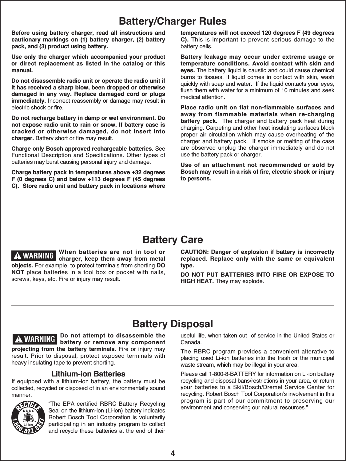 4Battery/Charger RulesBefore  using  battery  charger, read all instructions andcautionary  markings  on  (1)  battery  charger,  (2)  batterypack, and (3) product using battery.Use only the  charger which accompanied your productor  direct  replacement  as  listed  in  the  catalog  or thismanual.Do not disassemble radio unit or operate the radio unit ifit has received a sharp blow, been dropped or otherwisedamaged  in  any  way.  Replace  damaged  cord  or  plugsimmediately. Incorrect reassembly or damage may result inelectric shock or fire.Do not recharge battery in damp or wet environment. Donot expose radio unit to rain or snow. If battery case iscracked  or  otherwise damaged,  do  not  insert  intocharger. Battery short or fire may result. Charge only Bosch approved rechargeable batteries. SeeFunctional Description and Specifications. Other types  ofbatteries may burst causing personal injury and damage.Charge battery pack in temperatures above +32 degreesF (0  degrees C) and below +113 degrees F (45  degreesC).  Store radio unit and battery pack in locations wheretemperatures will not exceed 120 degrees F (49 degreesC). This  is  important  to prevent  serious  damage  to  thebattery cells.Battery  leakage  may  occur  under  extreme  usage  ortemperature  conditions.  Avoid  contact  with  skin  andeyes. The battery liquid is caustic and could cause chemicalburns to tissues.  If liquid comes  in  contact with  skin,  washquickly with soap and water.  If the liquid contacts your eyes,flush them with water for a minimum of 10 minutes and seekmedical attention.Place  radio  unit  on  flat  non-flammable  surfaces  andaway  from  flammable  materials  when  re-chargingbattery  pack. The  charger  and  battery  pack  heat  duringcharging. Carpeting and other heat insulating surfaces blockproper  air  circulation  which  may  cause  overheating  of  thecharger and battery pack.  If smoke  or melting of the caseare  observed unplug the charger immediately and do notuse the battery pack or charger.Use  of an  attachment  not  recommended  or  sold  byBosch may result in a risk of fire, electric shock or injuryto persons.When  batteries  are  not  in  tool  orcharger,  keep  them  away  from  metalobjects. For example, to protect terminals from shorting DONOT place  batteries  in  a  tool  box  or  pocket  with  nails,screws, keys, etc. Fire or injury may result. CAUTION:  Danger  of explosion if battery  is  incorrectlyreplaced.  Replace  only  with  the  same  or  equivalenttype.DO  NOT  PUT  BATTERIES  INTO  FIRE  OR  EXPOSE  TOHIGH HEAT. They may explode.Battery CareBattery DisposalDo  not  attempt  to  disassemble  thebattery  or  remove  any  com ponentprojecting from  the  battery  terminals. Fire or  injury  mayresult.  Prior to  disposal, protect  exposed  terminals  withheavy insulating tape to prevent shorting.Lithium-ion BatteriesIf equipped  with a lithium-ion  battery, the  battery must becollected, recycled or disposed of in an environ mentally soundmanner.“The EPA  certified  RBRC  Battery RecyclingSeal on the lithium-ion (Li-ion) battery indicatesRobert Bosch Tool  Corporation  is voluntarily participating in  an industry program to collectand recycle these batteries at the end of theiruseful life, when taken out  of service in the United States orCanada.The  RBRC  program provides  a convenient alterative toplacing used Li-ion batteries into the trash or  the munici palwaste stream, which may be illegal in your area.Please call 1-800-8-BATTERY for information on Li-ion batteryrecycling and disposal bans/restrictions in your area, or returnyour batteries  to  a  Skil/Bosch/Dremel Service  Center forrecycling. Robert Bosch Tool Corporation’s involvement in thisprogram  is part  of  our  commitment to  preserving ourenvironment and conserving our natural resources.” WARNING!WARNING!