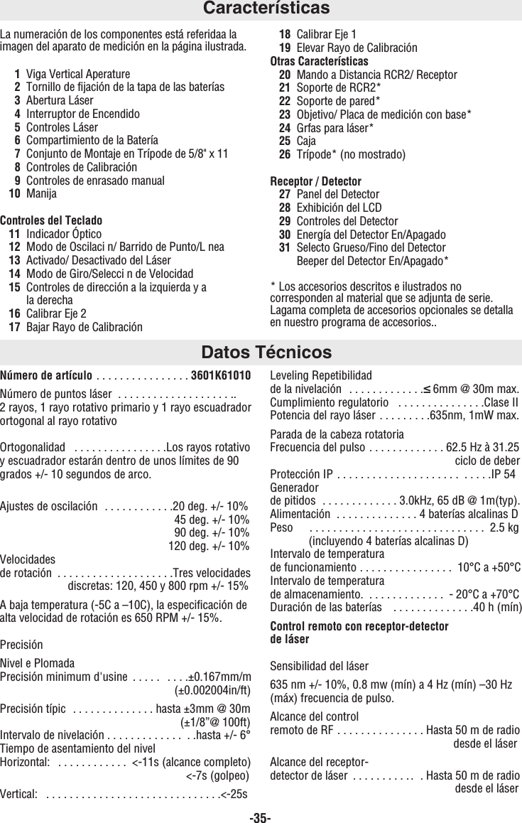 -35-Número de artículo . . . . . . . . . . . . . . . . 3601K61010Número de puntos láser  . . . . . . . . . . . . . . . . . . . .. 2 rayos, 1 rayo rotativo primario y 1 rayo escuadradorortogonal al rayo rotativoOrtogonalidad   . . . . . . . . . . . . . . . .Los rayos rotativoy escuadrador estarán dentro de unos límites de 90grados +/- 10 segundos de arco.Ajustes de oscilación  . . . . . . . . . . . .20 deg. +/- 10%45 deg. +/- 10%90 deg. +/- 10%120 deg. +/- 10%Velocidades de rotación  . . . . . . . . . . . . . . . . . . . .Tres velocidadesdiscretas: 120, 450 y 800 rpm +/- 15%A baja temperatura (-5C a –10C), la especificación dealta velocidad de rotación es 650 RPM +/- 15%.PrecisiónNivel e Plomada Precisión minimum d&apos;usine  . . . . .  . . . .±0.167mm/m (±0.002004in/ft)Precisión típic  . . . . . . . . . . . . . . hasta ±3mm @ 30m(±1/8”@ 100ft)Intervalo de nivelación . . . . . . . . . . . . .  . .hasta +/- 6°Tiempo de asentamiento del nivelHorizontal:  . . . . . . . . . . . . &lt;-11s (alcance completo)&lt;-7s (golpeo)Vertical:   . . . . . . . . . . . . . . . . . . . . . . . . . . . . . .&lt;-25sLeveling Repetibilidad de la nivelación  . . . . . . . . . . . . .≤6mm @ 30m max.Cumplimiento regulatorio   . . . . . . . . . . . . . . .Clase IIPotencia del rayo láser . . . . . . . . .635nm, 1mW max.Parada de la cabeza rotatoriaFrecuencia del pulso . . . . . . . . . . . . . 62.5 Hz à 31.25ciclo de deberProtección IP . . . . . . . . . . . . . . . . . . . . .  . . . . .IP 54Generador de pitidos  . . . . . . . . . . . . . 3.0kHz, 65 dB @ 1m(typ). Alimentación  . . . . . . . . . . . . . . 4 baterías alcalinas DPeso   . . . . . . . . . . . . . . . . . . . . . . . . . . . . . . 2.5 kg (incluyendo 4 baterías alcalinas D)Intervalo de temperatura de funcionamiento . . . . . . . . . . . . . . . . 10°C a +50°CIntervalo de temperatura de almacenamiento.  . . . . . . . . . . . . . - 20°C a +70°CDuración de las baterías   . . . . . . . . . . . . . .40 h (mín)Control remoto con receptor-detector de láserSensibilidad del láser635 nm +/- 10%, 0.8 mw (mín) a 4 Hz (mín) –30 Hz(máx) frecuencia de pulso.Alcance del control remoto de RF . . . . . . . . . . . . . . . Hasta 50 m de radiodesde el láserAlcance del receptor-detector de láser  . . . . . . . . . . .  . Hasta 50 m de radio desde el láserCaracterísticasLa numeración de los componentes está referidaa laimagen del aparato de medición en la página ilustrada.1Viga Vertical Aperature2Tornillo de fijación de la tapa de las baterías3Abertura Láser4Interruptor de Encendido5Controles Láser6Compartimiento de la Batería7Conjunto de Montaje en Trípode de 5/8&quot; x 118Controles de Calibración9Controles de enrasado manual10 ManijaControles del Teclado11 Indicador Óptico12 Modo de Oscilaci n/ Barrido de Punto/L nea13 Activado/ Desactivado del Láser14 Modo de Giro/Selecci n de Velocidad15 Controles de dirección a la izquierda y a la derecha16 Calibrar Eje 217 Bajar Rayo de Calibración18 Calibrar Eje 119 Elevar Rayo de CalibraciónOtras Características20 Mando a Distancia RCR2/ Receptor21 Soporte de RCR2*22 Soporte de pared*23 Objetivo/ Placa de medición con base*24 Grfas para láser*25 Caja26 Trípode* (no mostrado)Receptor / Detector27 Panel del Detector28 Exhibición del LCD29 Controles del Detector30 Energía del Detector En/Apagado31 Selecto Grueso/Fino del DetectorBeeper del Detector En/Apagado** Los accesorios descritos e ilustrados nocorresponden al material que se adjunta de serie.Lagama completa de accesorios opcionales se detallaen nuestro programa de accesorios..Datos Técnicos