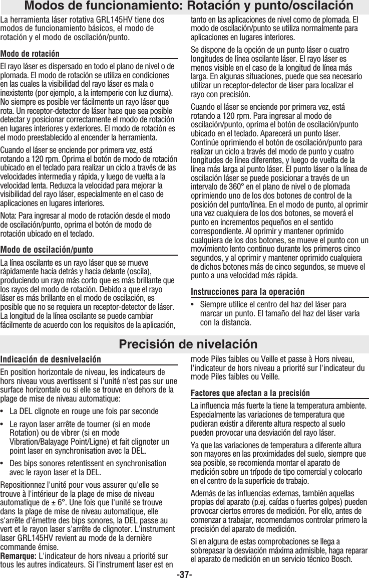 -37-Modos de funcionamiento: Rotación y punto/oscilaciónLa herramienta láser rotativa GRL145HV tiene dosmodos de funcionamiento básicos, el modo derotación y el modo de oscilación/punto.Modo de rotaciónEl rayo láser es dispersado en todo el plano de nivel o deplomada. El modo de rotación se utiliza en condicionesen las cuales la visibilidad del rayo láser es mala oinexistente (por ejemplo, a la intemperie con luz diurna).No siempre es posible ver fácilmente un rayo láser querota. Un receptor-detector de láser hace que sea posibledetectar y posicionar correctamente el modo de rotaciónen lugares interiores y exteriores. El modo de rotación esel modo preestablecido al encender la herramienta.Cuando el láser se enciende por primera vez, estárotando a 120 rpm. Oprima el botón de modo de rotaciónubicado en el teclado para realizar un ciclo a través de lasvelocidades intermedia y rápida, y luego de vuelta a lavelocidad lenta. Reduzca la velocidad para mejorar lavisibilidad del rayo láser, especialmente en el caso deaplicaciones en lugares interiores.Nota: Para ingresar al modo de rotación desde el modode oscilación/punto, oprima el botón de modo derotación ubicado en el teclado.Modo de oscilación/puntoLa línea oscilante es un rayo láser que se mueverápidamente hacia detrás y hacia delante (oscila),produciendo un rayo más corto que es más brillante quelos rayos del modo de rotación. Debido a que el rayoláser es más brillante en el modo de oscilación, esposible que no se requiera un receptor-detector de láser.La longitud de la línea oscilante se puede cambiarfácilmente de acuerdo con los requisitos de la aplicación,tanto en las aplicaciones de nivel como de plomada. Elmodo de oscilación/punto se utiliza normalmente paraaplicaciones en lugares interiores.Se dispone de la opción de un punto láser o cuatrolongitudes de línea oscilante láser. El rayo láser esmenos visible en el caso de la longitud de línea máslarga. En algunas situaciones, puede que sea necesarioutilizar un receptor-detector de láser para localizar elrayo con precisión.Cuando el láser se enciende por primera vez, estárotando a 120 rpm. Para ingresar al modo deoscilación/punto, oprima el botón de oscilación/puntoubicado en el teclado. Aparecerá un punto láser.Continúe oprimiendo el botón de oscilación/punto pararealizar un ciclo a través del modo de punto y cuatrolongitudes de línea diferentes, y luego de vuelta de lalínea más larga al punto láser. El punto láser o la línea deoscilación láser se puede posicionar a través de unintervalo de 360° en el plano de nivel o de plomadaoprimiendo uno de los dos botones de control de laposición del punto/línea. En el modo de punto, al oprimiruna vez cualquiera de los dos botones, se moverá elpunto en incrementos pequeños en el sentidocorrespondiente. Al oprimir y mantener oprimidocualquiera de los dos botones, se mueve el punto con unmovimiento lento continuo durante los primeros cincosegundos, y al oprimir y mantener oprimido cualquierade dichos botones más de cinco segundos, se mueve elpunto a una velocidad más rápida.Instrucciones para la operación•  Siempre utilice el centro del haz del láser para marcar un punto. El tamaño del haz del láser varía con la distancia.Precisión de nivelaciónIndicación de desnivelaciónEn position horizontale de niveau, les indicateurs dehors niveau vous avertissent si l&apos;unité n&apos;est pas sur unesurface horizontale ou si elle se trouve en dehors de laplage de mise de niveau automatique:•  La DEL clignote en rouge une fois par seconde•  Le rayon laser arrête de tourner (si en mode Rotation) ou de vibrer (si en mode Vibration/Balayage Point/Ligne) et fait clignoter un point laser en synchronisation avec la DEL.•  Des bips sonores retentissent en synchronisation avec le rayon laser et la DEL.Repositionnez l&apos;unité pour vous assurer qu&apos;elle setrouve à l&apos;intérieur de la plage de mise de niveauautomatique de ± 6°. Une fois que l&apos;unité se trouvedans la plage de mise de niveau automatique, elles&apos;arrête d&apos;émettre des bips sonores, la DEL passe auvert et le rayon laser s&apos;arrête de clignoter. L&apos;instrumentlaser GRL145HV revient au mode de la dernièrecommande émise.Remarque: L&apos;indicateur de hors niveau a priorité surtous les autres indicateurs. Si l&apos;instrument laser est enmode Piles faibles ou Veille et passe à Hors niveau,l&apos;indicateur de hors niveau a priorité sur l&apos;indicateur dumode Piles faibles ou Veille.Factores que afectan a la precisiónLa influencia más fuerte la tiene la temperatura ambiente.Especialmente las variaciones de temperatura quepudieran existir a diferente altura respecto al suelopueden provocar una desviación del rayo láser.Ya que las variaciones de temperatura a diferente alturason mayores en las proximidades del suelo, siempre quesea posible, se recomienda montar el aparato demedición sobre un trípode de tipo comercial y colocarloen el centro de la superficie de trabajo.Además de las influencias externas, también aquellaspropias del aparato (p.ej. caídas o fuertes golpes) puedenprovocar ciertos errores de medición. Por ello, antes decomenzar a trabajar, recomendamos controlar primero laprecisión del aparato de medición.Si en alguna de estas comprobaciones se llega asobrepasar la desviación máxima admisible, haga repararel aparato de medición en un servicio técnico Bosch.