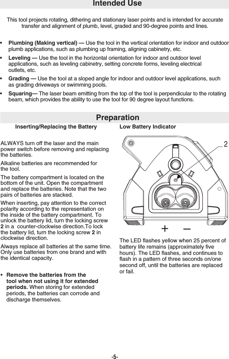 -5-This tool projects rotating, dithering and stationary laser points and is intended for accuratetransfer and alignment of plumb, level, graded and 90-degree points and lines.•  Plumbing (Making vertical) — Use the tool in the vertical orientation for indoor and outdoorplumb applications, such as plumbing up framing, aligning cabinetry, etc.• Leveling — Use the tool in the horizontal orientation for indoor and outdoor level applications, such as leveling cabinetry, setting concrete forms, leveling electricaloutlets, etc.• Grading — Use the tool at a sloped angle for indoor and outdoor level applications, such as grading driveways or swimming pools.• Squaring— The laser beam emitting from the top of the tool is perpendicular to the rotating beam, which provides the ability to use the tool for 90 degree layout functions.Intended UsePreparationInserting/Replacing the BatteryALWAYS turn off the laser and the mainpower switch before removing and replacingthe batteries.Alkaline batteries are recommended for the tool.The battery compartment is located on thebottom of the unit. Open the compartmentand replace the batteries. Note that the twopairs of batteries are stacked.When inserting, pay attention to the correctpolarity according to the representation onthe inside of the battery compartment. Tounlock the battery lid, turn the locking screw2in a  counter-clockwise direction.To lockthe battery lid, turn the locking screw 2inclockwise direction. Always replace all batteries at the same time.Only use batteries from one brand and withthe identical capacity.•  Remove the batteries from the tool when not using it for extended periods. When storing for extended periods, the batteries can corrode and discharge themselves.Low Battery IndicatorThe LED flashes yellow when 25 percent ofbattery life remains (approximately fivehours). The LED flashes, and continues toflash in a pattern of three seconds on/onesecond off, until the batteries are replaced or fail.2