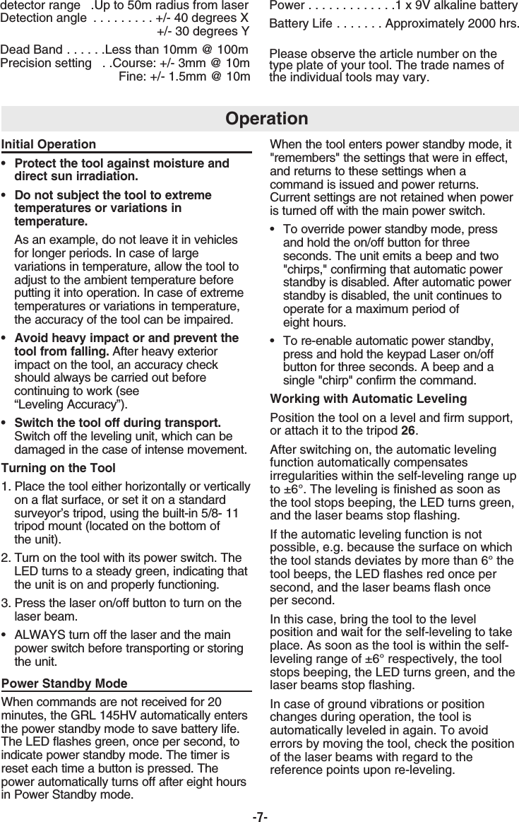 -7-Initial Operation•  Protect the tool against moisture and direct sun irradiation.•  Do not subject the tool to extreme temperatures or variations in temperature.As an example, do not leave it in vehicles for longer periods. In case of large variations in temperature, allow the tool to adjust to the ambient temperature before putting it into operation. In case of extreme temperatures or variations in temperature, the accuracy of the tool can be impaired.•  Avoid heavy impact or and prevent the tool from falling. After heavy exterior impact on the tool, an accuracy check should always be carried out before continuing to work (see “Leveling Accuracy”).•  Switch the tool off during transport.Switch off the leveling unit, which can be damaged in the case of intense movement.Turning on the Tool 1. Place the tool either horizontally or verticallyon a flat surface, or set it on a standard surveyor’s tripod, using the built-in 5/8- 11 tripod mount (located on the bottom ofthe unit).2. Turn on the tool with its power switch. The LED turns to a steady green, indicating that the unit is on and properly functioning.3. Press the laser on/off button to turn on the laser beam.• ALWAYS turn off the laser and the main power switch before transporting or storingthe unit.Power Standby ModeWhen commands are not received for 20minutes, the GRL 145HV automatically entersthe power standby mode to save battery life.The LED flashes green, once per second, toindicate power standby mode. The timer isreset each time a button is pressed. Thepower automatically turns off after eight hoursin Power Standby mode.When the tool enters power standby mode, it&quot;remembers&quot; the settings that were in effect,and returns to these settings when acommand is issued and power returns.Current settings are not retained when poweris turned off with the main power switch.•  To override power standby mode, press and hold the on/off button for three seconds. The unit emits a beep and two &quot;chirps,&quot; confirming that automatic power standby is disabled. After automatic power standby is disabled, the unit continues to operate for a maximum period of eight hours.•  To re-enable automatic power standby, press and hold the keypad Laser on/off button for three seconds. A beep and a single &quot;chirp&quot; confirm the command.Working with Automatic LevelingPosition the tool on a level and firm support,or attach it to the tripod 26.After switching on, the automatic levelingfunction automatically compensatesirregularities within the self-leveling range upto ±6°. The leveling is finished as soon asthe tool stops beeping, the LED turns green,and the laser beams stop flashing. If the automatic leveling function is notpossible, e.g. because the surface on whichthe tool stands deviates by more than 6° thetool beeps, the LED flashes red once persecond, and the laser beams flash once per second.In this case, bring the tool to the levelposition and wait for the self-leveling to takeplace. As soon as the tool is within the self-leveling range of ±6° respectively, the toolstops beeping, the LED turns green, and thelaser beams stop flashing. In case of ground vibrations or positionchanges during operation, the tool isautomatically leveled in again. To avoiderrors by moving the tool, check the positionof the laser beams with regard to thereference points upon re-leveling.detector range  .Up to 50m radius from laserDetection angle  . . . . . . . . . +/- 40 degrees X+/- 30 degrees YDead Band . . . . . .Less than 10mm @ 100mPrecision setting  . .Course: +/- 3mm @ 10mFine: +/- 1.5mm @ 10mPower . . . . . . . . . . . . .1 x 9V alkaline batteryBattery Life . . . . . . . Approximately 2000 hrs.Please observe the article number on thetype plate of your tool. The trade names ofthe individual tools may vary.Operation