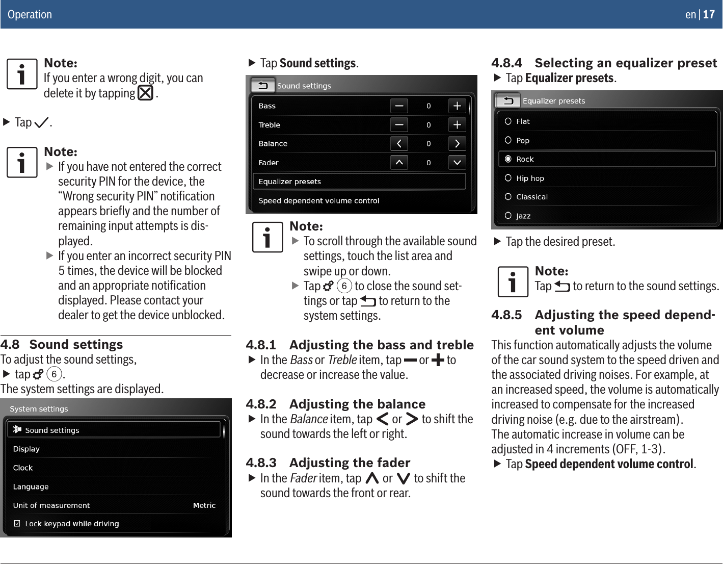 en | 17Note:If you enter a wrong digit, you can delete it by tapping   . fTap  .Note: fIf you have not entered the correct security PIN for the device, the “Wrong security PIN” notiﬁcation appears brieﬂy and the number of remaining input attempts is dis-played. fIf you enter an incorrect security PIN 5 times, the device will be blocked and an appropriate notiﬁcation displayed. Please contact your dealer to get the device unblocked.4.8  Sound settingsTo adjust the sound settings, ftap   6.The system settings are displayed. fTap Sound settings.Note: fTo scroll through the available sound settings, touch the list area and swipe up or down. fTap   6 to close the sound set-tings or tap   to return to the system settings.4.8.1  Adjusting the bass and treble fIn the Bass or Treble item, tap   or   to decrease or increase the value.4.8.2  Adjusting the balance fIn the Balance item, tap   or   to shift the sound towards the left or right.4.8.3  Adjusting the fader fIn the Fader item, tap   or   to shift the sound towards the front or rear.4.8.4  Selecting an equalizer preset fTap Equalizer presets. fTap the desired preset.Note:Tap   to return to the sound settings.4.8.5  Adjusting the speed depend-ent volumeThis function automatically adjusts the volume of the car sound system to the speed driven and the associated driving noises. For example, at an increased speed, the volume is automatically increased to compensate for the increased driving noise (e.g. due to the airstream).The automatic increase in volume can be adjusted in 4 increments (OFF, 1-3). fTap Speed dependent volume control.Operation