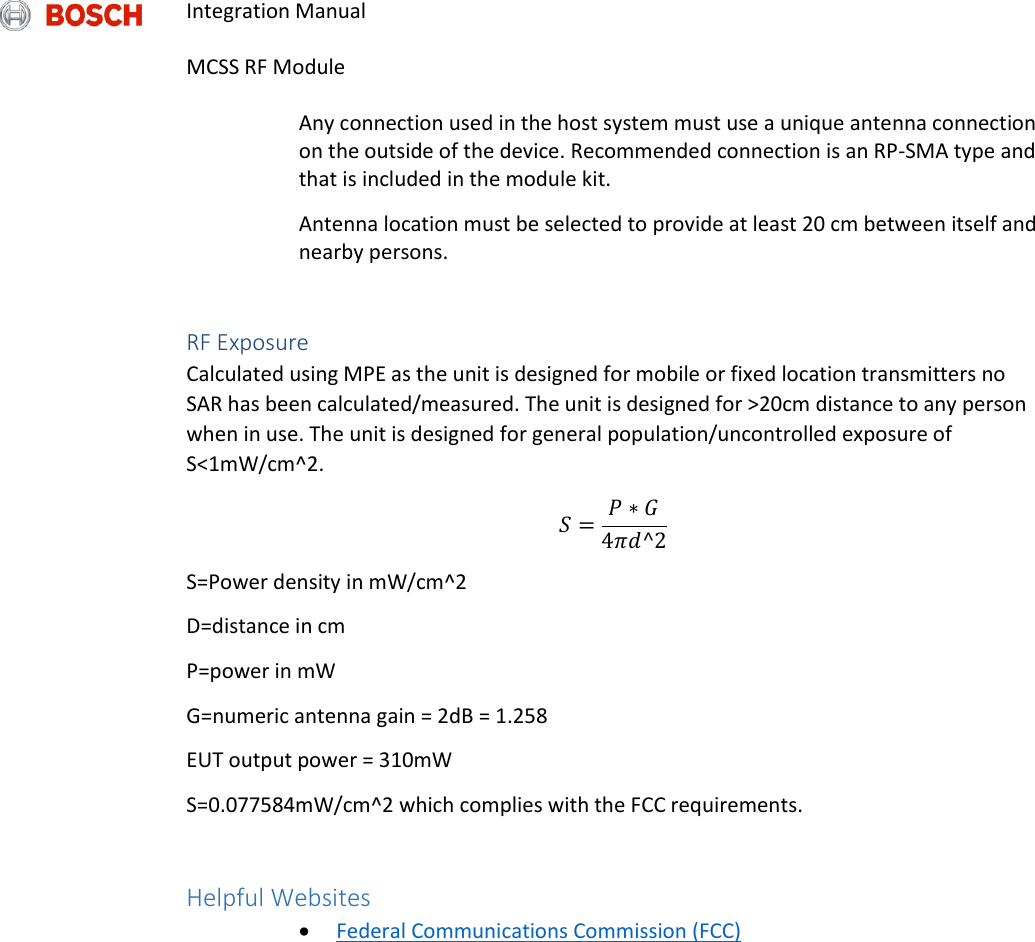 Integration Manual   MCSS RF Module  Any connection used in the host system must use a unique antenna connection on the outside of the device. Recommended connection is an RP-SMA type and that is included in the module kit.  Antenna location must be selected to provide at least 20 cm between itself and nearby persons.  RF Exposure Calculated using MPE as the unit is designed for mobile or fixed location transmitters no SAR has been calculated/measured. The unit is designed for &gt;20cm distance to any person when in use. The unit is designed for general population/uncontrolled exposure of S&lt;1mW/cm^2. 𝑆 = 𝑃 ∗ 𝐺4𝜋𝑑^2 S=Power density in mW/cm^2 D=distance in cm P=power in mW G=numeric antenna gain = 2dB = 1.258 EUT output power = 310mW S=0.077584mW/cm^2 which complies with the FCC requirements.  Helpful Websites  Federal Communications Commission (FCC)  