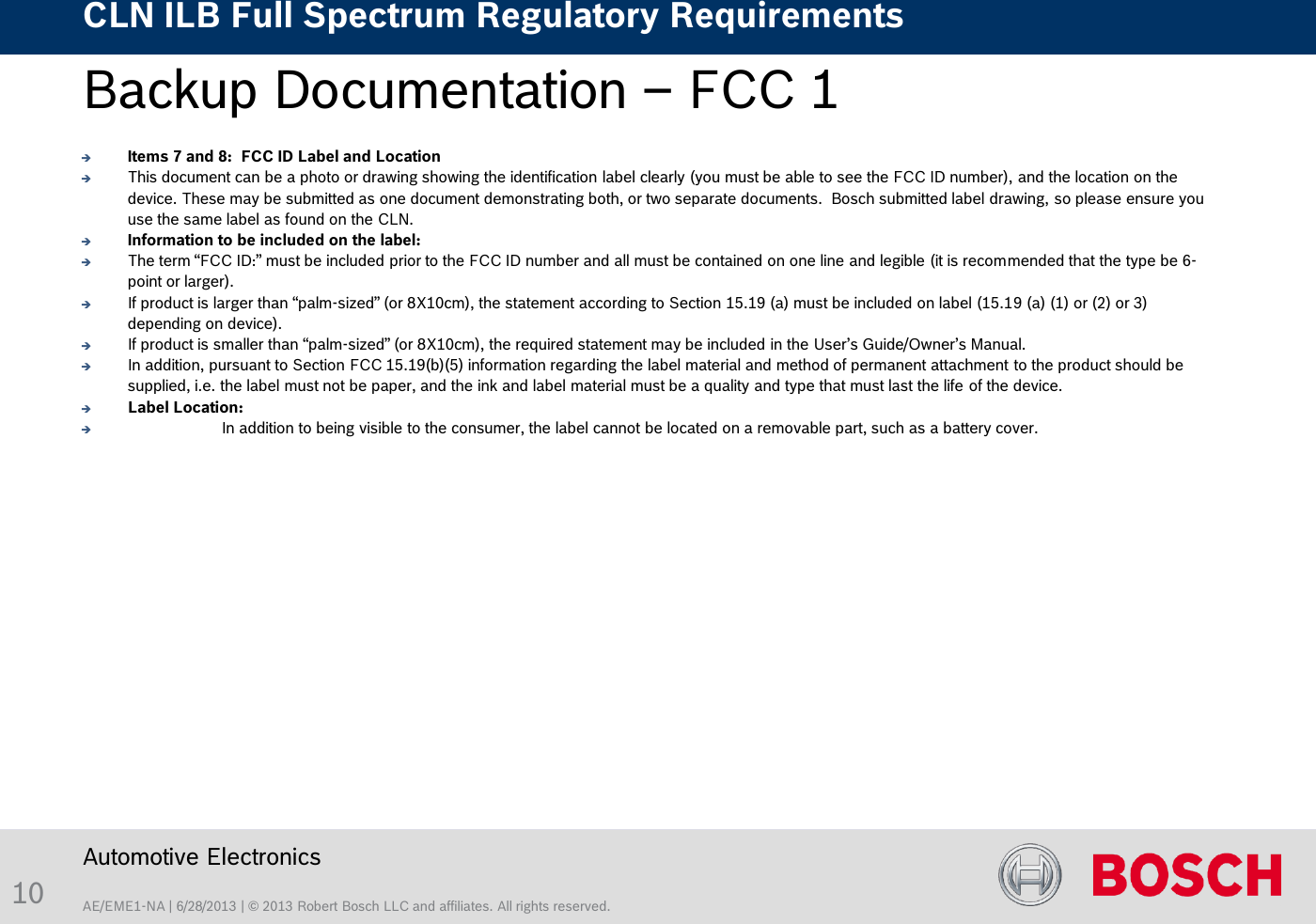 AE/EME1-NA | 6/28/2013 | © 2013 Robert Bosch LLC and affiliates. All rights reserved. CLN ILB Full Spectrum Regulatory Requirements    Automotive Electronics 10 Backup Documentation – FCC 1   Items 7 and 8:  FCC ID Label and Location This document can be a photo or drawing showing the identification label clearly (you must be able to see the FCC ID number), and the location on the device. These may be submitted as one document demonstrating both, or two separate documents.  Bosch submitted label drawing, so please ensure you use the same label as found on the CLN. Information to be included on the label:   The term “FCC ID:” must be included prior to the FCC ID number and all must be contained on one line and legible (it is recommended that the type be 6-point or larger).   If product is larger than “palm-sized” (or 8X10cm), the statement according to Section 15.19 (a) must be included on label (15.19 (a) (1) or (2) or 3) depending on device). If product is smaller than “palm-sized” (or 8X10cm), the required statement may be included in the User’s Guide/Owner’s Manual.   In addition, pursuant to Section FCC 15.19(b)(5) information regarding the label material and method of permanent attachment to the product should be supplied, i.e. the label must not be paper, and the ink and label material must be a quality and type that must last the life of the device. Label Location:   In addition to being visible to the consumer, the label cannot be located on a removable part, such as a battery cover.  