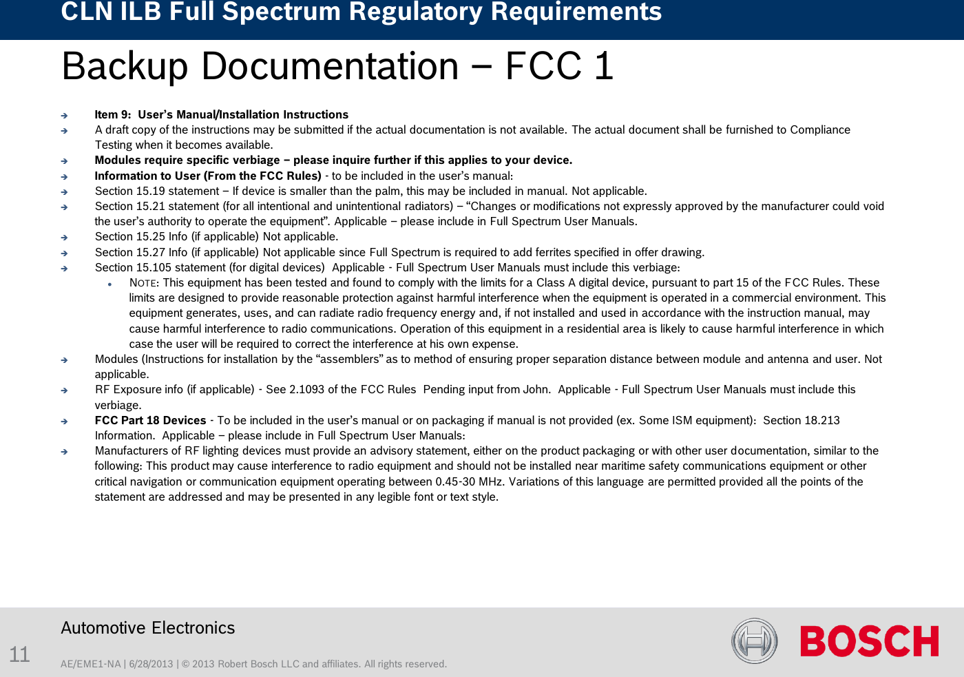 AE/EME1-NA | 6/28/2013 | © 2013 Robert Bosch LLC and affiliates. All rights reserved. CLN ILB Full Spectrum Regulatory Requirements    Automotive Electronics 11 Backup Documentation – FCC 1   Item 9:  User’s Manual/Installation Instructions A draft copy of the instructions may be submitted if the actual documentation is not available. The actual document shall be furnished to Compliance Testing when it becomes available.   Modules require specific verbiage – please inquire further if this applies to your device. Information to User (From the FCC Rules) - to be included in the user’s manual: Section 15.19 statement – If device is smaller than the palm, this may be included in manual. Not applicable. Section 15.21 statement (for all intentional and unintentional radiators) – “Changes or modifications not expressly approved by the manufacturer could void the user’s authority to operate the equipment”. Applicable – please include in Full Spectrum User Manuals. Section 15.25 Info (if applicable) Not applicable. Section 15.27 Info (if applicable) Not applicable since Full Spectrum is required to add ferrites specified in offer drawing. Section 15.105 statement (for digital devices)  Applicable - Full Spectrum User Manuals must include this verbiage: NOTE: This equipment has been tested and found to comply with the limits for a Class A digital device, pursuant to part 15 of the FCC Rules. These limits are designed to provide reasonable protection against harmful interference when the equipment is operated in a commercial environment. This equipment generates, uses, and can radiate radio frequency energy and, if not installed and used in accordance with the instruction manual, may cause harmful interference to radio communications. Operation of this equipment in a residential area is likely to cause harmful interference in which case the user will be required to correct the interference at his own expense. Modules (Instructions for installation by the “assemblers” as to method of ensuring proper separation distance between module and antenna and user. Not applicable. RF Exposure info (if applicable) - See 2.1093 of the FCC Rules  Pending input from John.  Applicable - Full Spectrum User Manuals must include this verbiage. FCC Part 18 Devices - To be included in the user’s manual or on packaging if manual is not provided (ex. Some ISM equipment):  Section 18.213 Information.  Applicable – please include in Full Spectrum User Manuals: Manufacturers of RF lighting devices must provide an advisory statement, either on the product packaging or with other user documentation, similar to the following: This product may cause interference to radio equipment and should not be installed near maritime safety communications equipment or other critical navigation or communication equipment operating between 0.45-30 MHz. Variations of this language are permitted provided all the points of the statement are addressed and may be presented in any legible font or text style.  