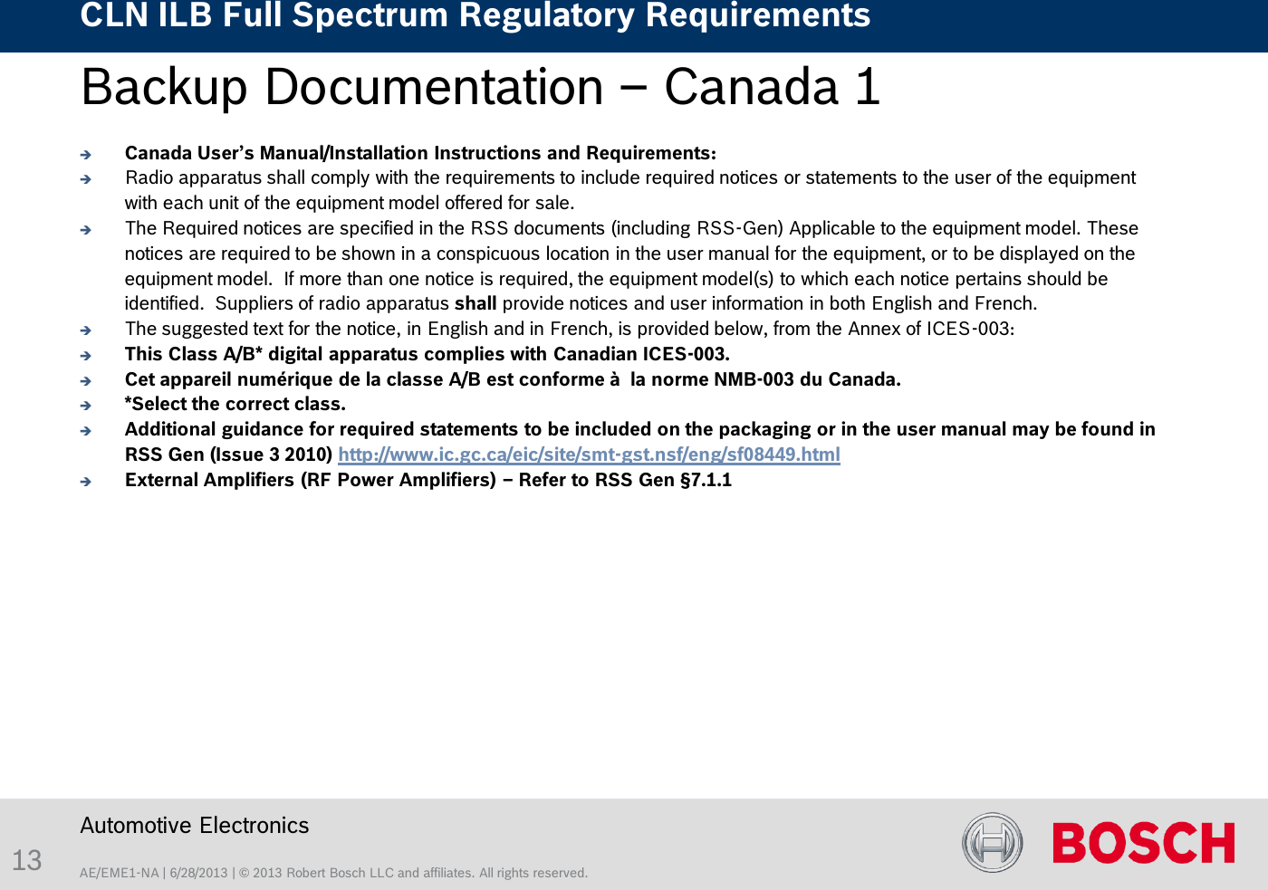 AE/EME1-NA | 6/28/2013 | © 2013 Robert Bosch LLC and affiliates. All rights reserved. CLN ILB Full Spectrum Regulatory Requirements    Automotive Electronics 13 Backup Documentation – Canada 1   Canada User’s Manual/Installation Instructions and Requirements:   Radio apparatus shall comply with the requirements to include required notices or statements to the user of the equipment with each unit of the equipment model offered for sale. The Required notices are specified in the RSS documents (including RSS-Gen) Applicable to the equipment model. These notices are required to be shown in a conspicuous location in the user manual for the equipment, or to be displayed on the equipment model.  If more than one notice is required, the equipment model(s) to which each notice pertains should be identified.  Suppliers of radio apparatus shall provide notices and user information in both English and French.  The suggested text for the notice, in English and in French, is provided below, from the Annex of ICES-003: This Class A/B* digital apparatus complies with Canadian ICES-003. Cet appareil numérique de la classe A/B est conforme à  la norme NMB-003 du Canada. *Select the correct class. Additional guidance for required statements to be included on the packaging or in the user manual may be found in RSS Gen (Issue 3 2010) http://www.ic.gc.ca/eic/site/smt-gst.nsf/eng/sf08449.html External Amplifiers (RF Power Amplifiers) – Refer to RSS Gen §7.1.1  