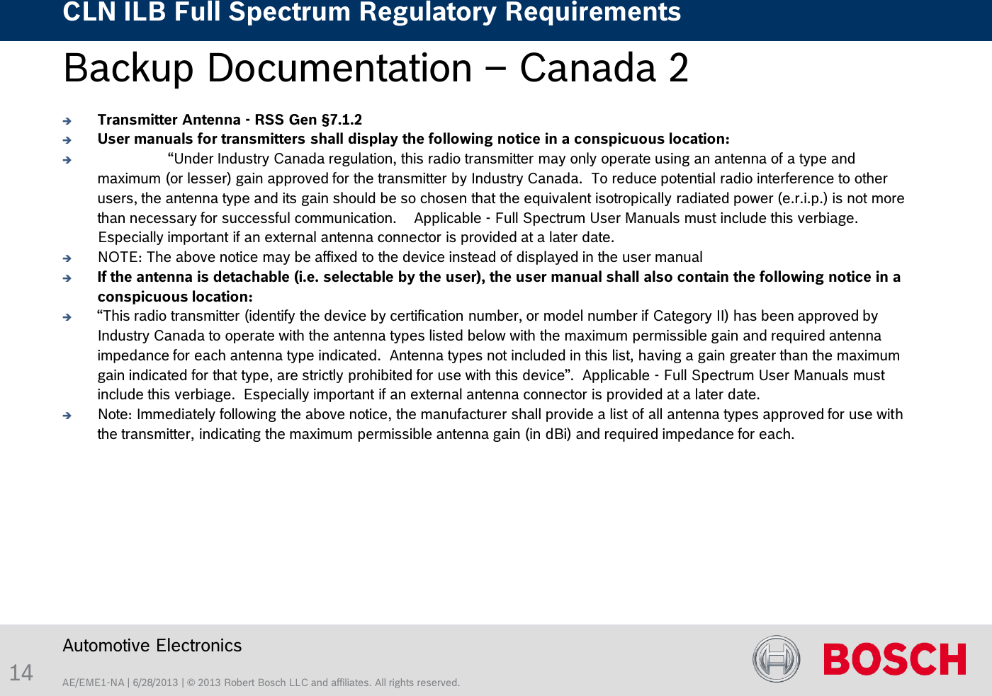 AE/EME1-NA | 6/28/2013 | © 2013 Robert Bosch LLC and affiliates. All rights reserved. CLN ILB Full Spectrum Regulatory Requirements    Automotive Electronics 14 Backup Documentation – Canada 2   Transmitter Antenna - RSS Gen §7.1.2 User manuals for transmitters shall display the following notice in a conspicuous location:   “Under Industry Canada regulation, this radio transmitter may only operate using an antenna of a type and maximum (or lesser) gain approved for the transmitter by Industry Canada.  To reduce potential radio interference to other users, the antenna type and its gain should be so chosen that the equivalent isotropically radiated power (e.r.i.p.) is not more than necessary for successful communication.    Applicable - Full Spectrum User Manuals must include this verbiage.  Especially important if an external antenna connector is provided at a later date. NOTE: The above notice may be affixed to the device instead of displayed in the user manual If the antenna is detachable (i.e. selectable by the user), the user manual shall also contain the following notice in a conspicuous location:  “This radio transmitter (identify the device by certification number, or model number if Category II) has been approved by Industry Canada to operate with the antenna types listed below with the maximum permissible gain and required antenna impedance for each antenna type indicated.  Antenna types not included in this list, having a gain greater than the maximum gain indicated for that type, are strictly prohibited for use with this device”.  Applicable - Full Spectrum User Manuals must include this verbiage.  Especially important if an external antenna connector is provided at a later date. Note: Immediately following the above notice, the manufacturer shall provide a list of all antenna types approved for use with the transmitter, indicating the maximum permissible antenna gain (in dBi) and required impedance for each.  