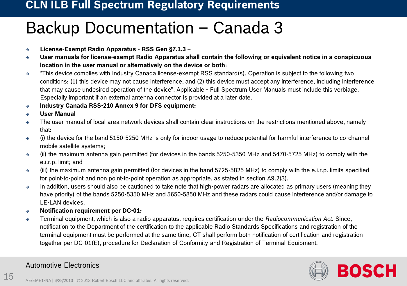 AE/EME1-NA | 6/28/2013 | © 2013 Robert Bosch LLC and affiliates. All rights reserved. CLN ILB Full Spectrum Regulatory Requirements    Automotive Electronics 15 Backup Documentation – Canada 3    License-Exempt Radio Apparatus - RSS Gen §7.1.3 –  User manuals for license-exempt Radio Apparatus shall contain the following or equivalent notice in a conspicuous location in the user manual or alternatively on the device or both:  “This device complies with Industry Canada license-exempt RSS standard(s). Operation is subject to the following two conditions: (1) this device may not cause interference, and (2) this device must accept any interference, including interference that may cause undesired operation of the device”. Applicable - Full Spectrum User Manuals must include this verbiage.  Especially important if an external antenna connector is provided at a later date. Industry Canada RSS-210 Annex 9 for DFS equipment: User Manual  The user manual of local area network devices shall contain clear instructions on the restrictions mentioned above, namely that:  (i) the device for the band 5150-5250 MHz is only for indoor usage to reduce potential for harmful interference to co-channel mobile satellite systems;  (ii) the maximum antenna gain permitted (for devices in the bands 5250-5350 MHz and 5470-5725 MHz) to comply with the e.i.r.p. limit; and  (iii) the maximum antenna gain permitted (for devices in the band 5725-5825 MHz) to comply with the e.i.r.p. limits specified for point-to-point and non point-to-point operation as appropriate, as stated in section A9.2(3).  In addition, users should also be cautioned to take note that high-power radars are allocated as primary users (meaning they have priority) of the bands 5250-5350 MHz and 5650-5850 MHz and these radars could cause interference and/or damage to LE-LAN devices. Notification requirement per DC-01: Terminal equipment, which is also a radio apparatus, requires certification under the Radiocommunication Act. Since, notification to the Department of the certification to the applicable Radio Standards Specifications and registration of the terminal equipment must be performed at the same time, CT shall perform both notification of certification and registration together per DC-01(E), procedure for Declaration of Conformity and Registration of Terminal Equipment. 