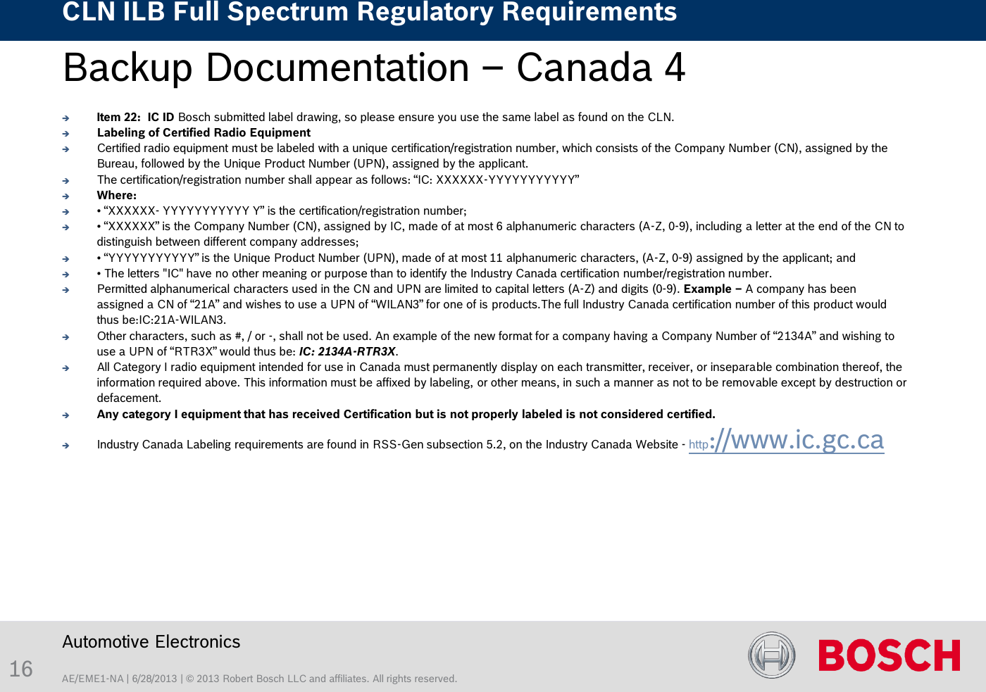 AE/EME1-NA | 6/28/2013 | © 2013 Robert Bosch LLC and affiliates. All rights reserved. CLN ILB Full Spectrum Regulatory Requirements    Automotive Electronics 16 Backup Documentation – Canada 4     Item 22:  IC ID Bosch submitted label drawing, so please ensure you use the same label as found on the CLN. Labeling of Certified Radio Equipment Certified radio equipment must be labeled with a unique certification/registration number, which consists of the Company Number (CN), assigned by the Bureau, followed by the Unique Product Number (UPN), assigned by the applicant. The certification/registration number shall appear as follows: “IC: XXXXXX-YYYYYYYYYYY” Where:  • “XXXXXX- YYYYYYYYYYY Y” is the certification/registration number; • “XXXXXX” is the Company Number (CN), assigned by IC, made of at most 6 alphanumeric characters (A-Z, 0-9), including a letter at the end of the CN to distinguish between different company addresses; • “YYYYYYYYYYY” is the Unique Product Number (UPN), made of at most 11 alphanumeric characters, (A-Z, 0-9) assigned by the applicant; and  • The letters &quot;IC&quot; have no other meaning or purpose than to identify the Industry Canada certification number/registration number.  Permitted alphanumerical characters used in the CN and UPN are limited to capital letters (A-Z) and digits (0-9). Example – A company has been assigned a CN of “21A” and wishes to use a UPN of “WILAN3” for one of is products.The full Industry Canada certification number of this product would thus be:IC:21A-WILAN3. Other characters, such as #, / or -, shall not be used. An example of the new format for a company having a Company Number of “2134A” and wishing to use a UPN of “RTR3X” would thus be: IC: 2134A-RTR3X. All Category I radio equipment intended for use in Canada must permanently display on each transmitter, receiver, or inseparable combination thereof, the information required above. This information must be affixed by labeling, or other means, in such a manner as not to be removable except by destruction or defacement.  Any category I equipment that has received Certification but is not properly labeled is not considered certified. Industry Canada Labeling requirements are found in RSS-Gen subsection 5.2, on the Industry Canada Website - http://www.ic.gc.ca  