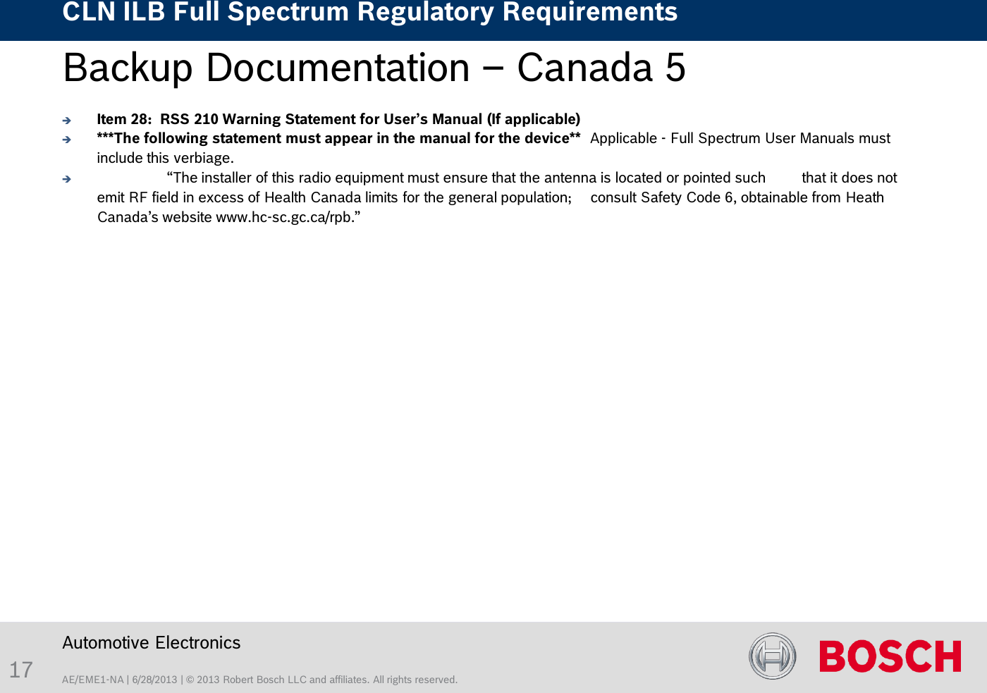 AE/EME1-NA | 6/28/2013 | © 2013 Robert Bosch LLC and affiliates. All rights reserved. CLN ILB Full Spectrum Regulatory Requirements    Automotive Electronics 17 Backup Documentation – Canada 5     Item 28:  RSS 210 Warning Statement for User’s Manual (If applicable) ***The following statement must appear in the manual for the device**  Applicable - Full Spectrum User Manuals must include this verbiage.    “The installer of this radio equipment must ensure that the antenna is located or pointed such   that it does not emit RF field in excess of Health Canada limits for the general population;   consult Safety Code 6, obtainable from Heath Canada’s website www.hc-sc.gc.ca/rpb.” 