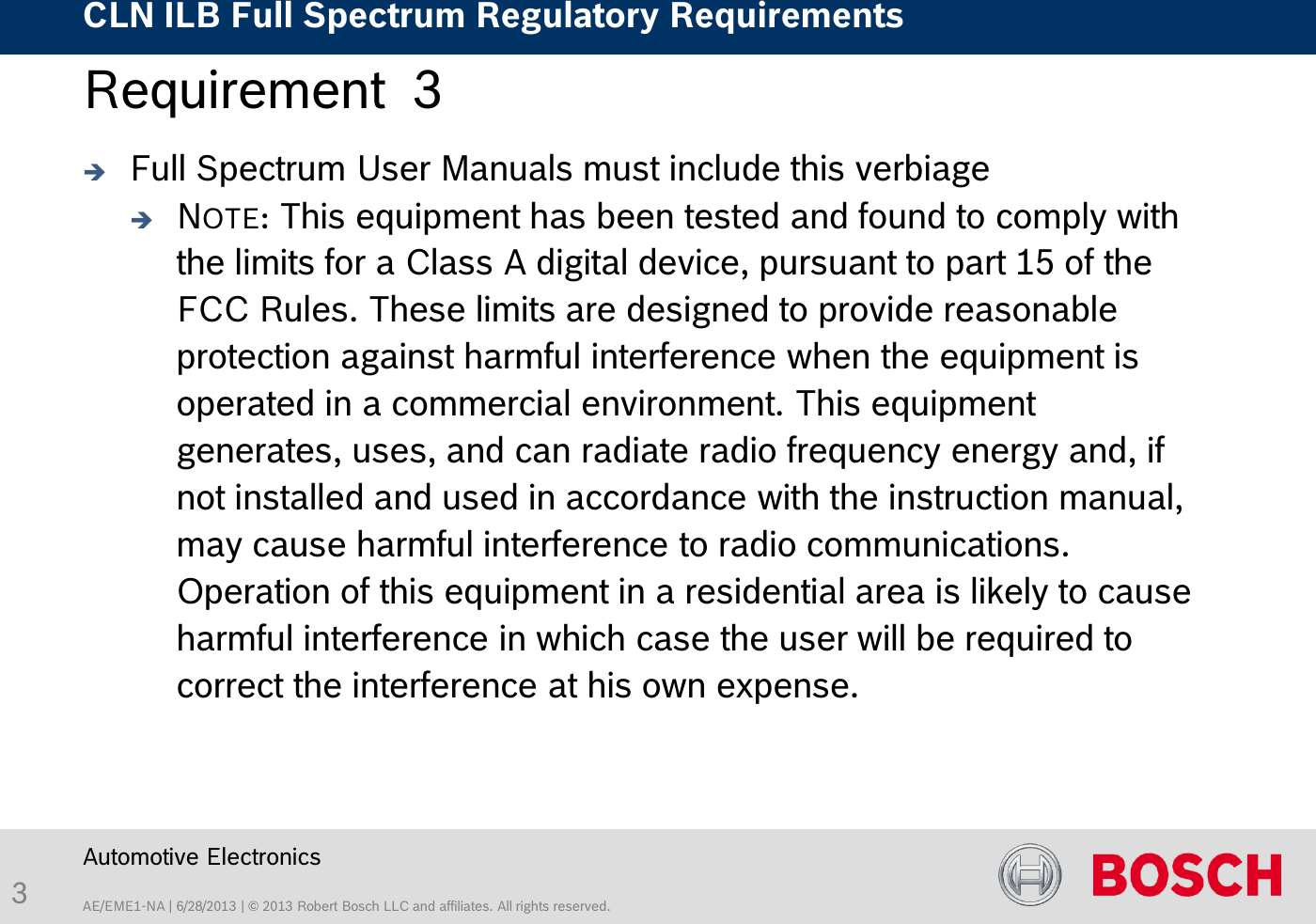 AE/EME1-NA | 6/28/2013 | © 2013 Robert Bosch LLC and affiliates. All rights reserved. CLN ILB Full Spectrum Regulatory Requirements    Automotive Electronics 3 Requirement  3   Full Spectrum User Manuals must include this verbiage NOTE: This equipment has been tested and found to comply with the limits for a Class A digital device, pursuant to part 15 of the FCC Rules. These limits are designed to provide reasonable protection against harmful interference when the equipment is operated in a commercial environment. This equipment generates, uses, and can radiate radio frequency energy and, if not installed and used in accordance with the instruction manual, may cause harmful interference to radio communications. Operation of this equipment in a residential area is likely to cause harmful interference in which case the user will be required to correct the interference at his own expense.  