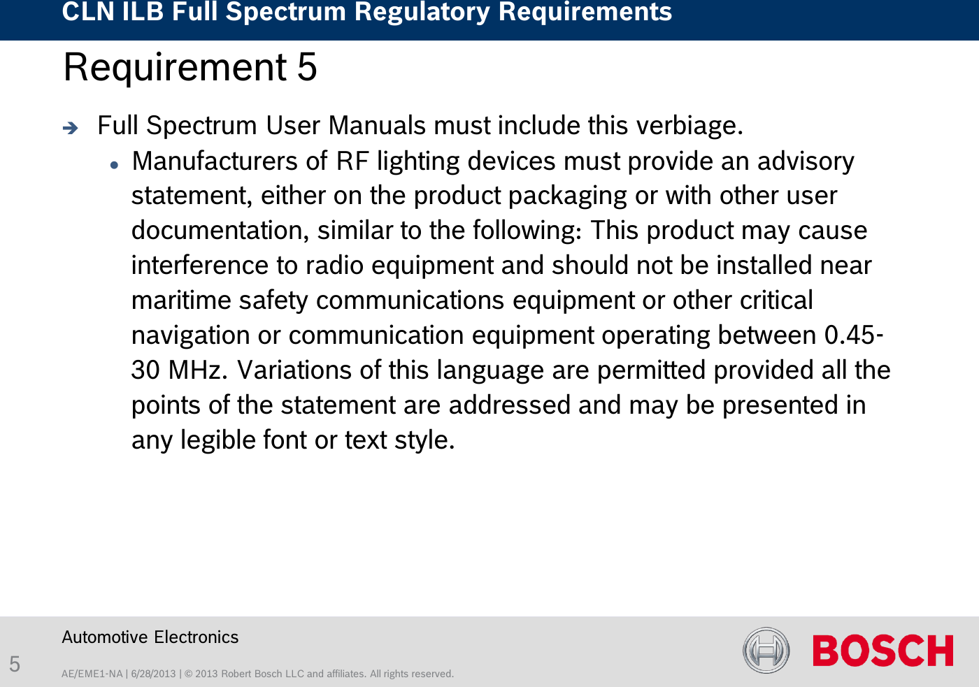 AE/EME1-NA | 6/28/2013 | © 2013 Robert Bosch LLC and affiliates. All rights reserved. CLN ILB Full Spectrum Regulatory Requirements    Automotive Electronics 5 Requirement 5   Full Spectrum User Manuals must include this verbiage. Manufacturers of RF lighting devices must provide an advisory statement, either on the product packaging or with other user documentation, similar to the following: This product may cause interference to radio equipment and should not be installed near maritime safety communications equipment or other critical navigation or communication equipment operating between 0.45-30 MHz. Variations of this language are permitted provided all the points of the statement are addressed and may be presented in any legible font or text style.  